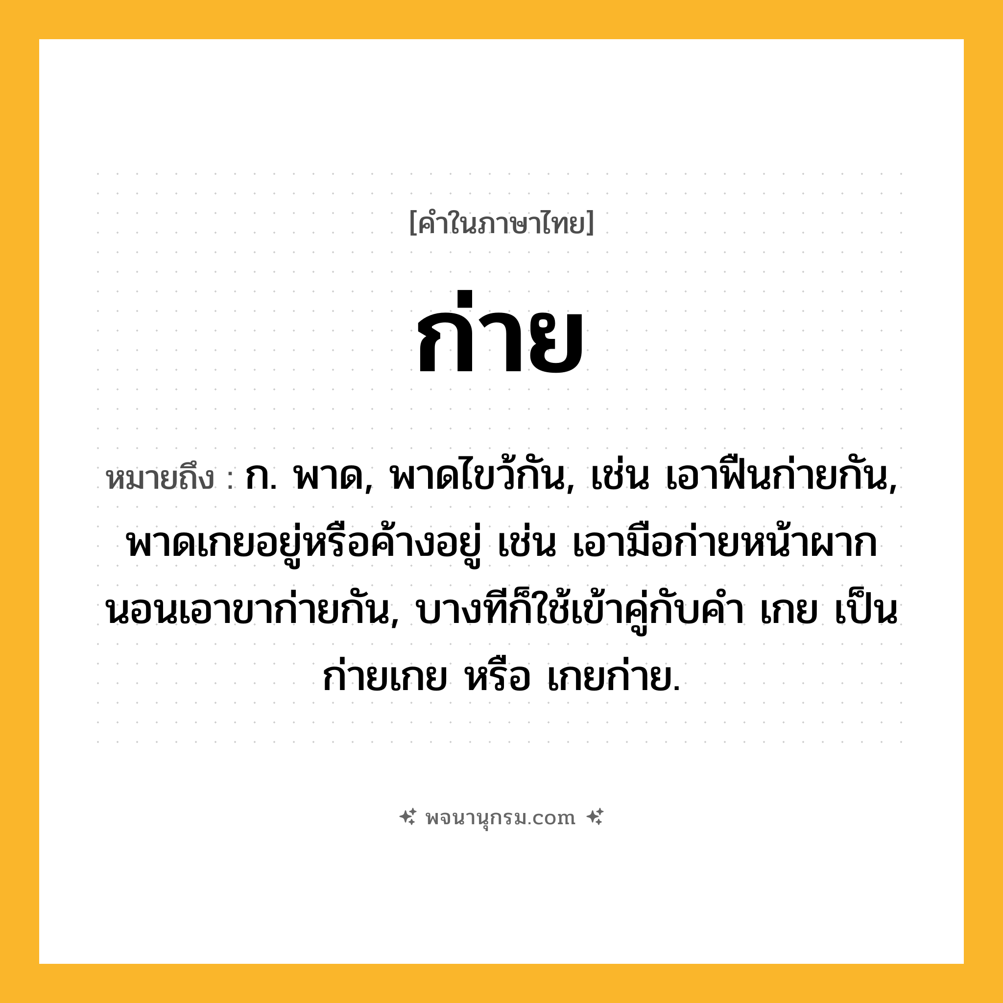ก่าย ความหมาย หมายถึงอะไร?, คำในภาษาไทย ก่าย หมายถึง ก. พาด, พาดไขว้กัน, เช่น เอาฟืนก่ายกัน, พาดเกยอยู่หรือค้างอยู่ เช่น เอามือก่ายหน้าผาก นอนเอาขาก่ายกัน, บางทีก็ใช้เข้าคู่กับคํา เกย เป็น ก่ายเกย หรือ เกยก่าย.