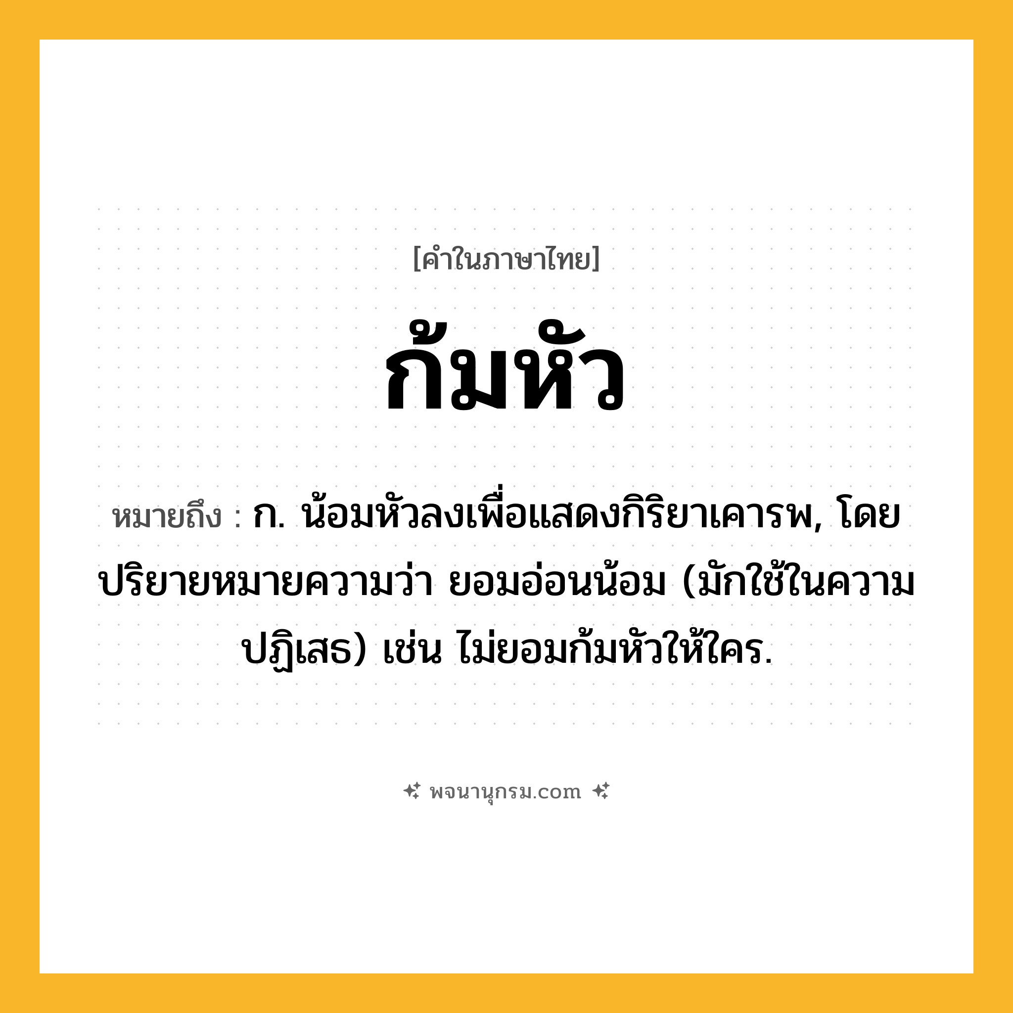 ก้มหัว ความหมาย หมายถึงอะไร?, คำในภาษาไทย ก้มหัว หมายถึง ก. น้อมหัวลงเพื่อแสดงกิริยาเคารพ, โดยปริยายหมายความว่า ยอมอ่อนน้อม (มักใช้ในความปฏิเสธ) เช่น ไม่ยอมก้มหัวให้ใคร.