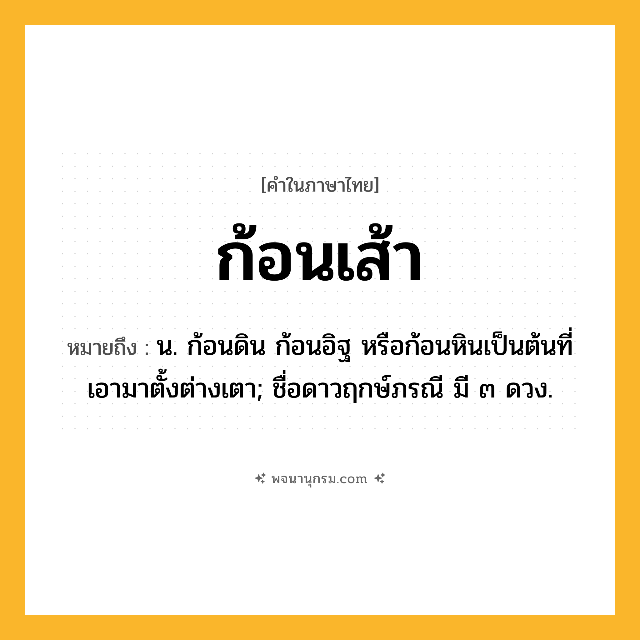 ก้อนเส้า ความหมาย หมายถึงอะไร?, คำในภาษาไทย ก้อนเส้า หมายถึง น. ก้อนดิน ก้อนอิฐ หรือก้อนหินเป็นต้นที่เอามาตั้งต่างเตา; ชื่อดาวฤกษ์ภรณี มี ๓ ดวง.