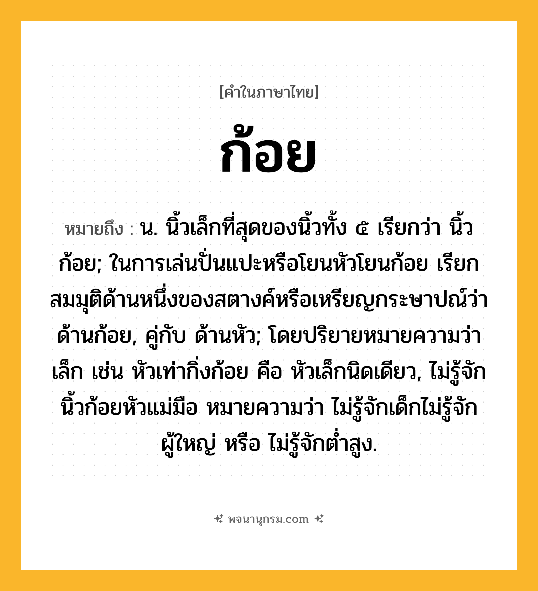 ก้อย ความหมาย หมายถึงอะไร?, คำในภาษาไทย ก้อย หมายถึง น. นิ้วเล็กที่สุดของนิ้วทั้ง ๕ เรียกว่า นิ้วก้อย; ในการเล่นปั่นแปะหรือโยนหัวโยนก้อย เรียกสมมุติด้านหนึ่งของสตางค์หรือเหรียญกระษาปณ์ว่า ด้านก้อย, คู่กับ ด้านหัว; โดยปริยายหมายความว่า เล็ก เช่น หัวเท่ากิ่งก้อย คือ หัวเล็กนิดเดียว, ไม่รู้จักนิ้วก้อยหัวแม่มือ หมายความว่า ไม่รู้จักเด็กไม่รู้จักผู้ใหญ่ หรือ ไม่รู้จักตํ่าสูง.