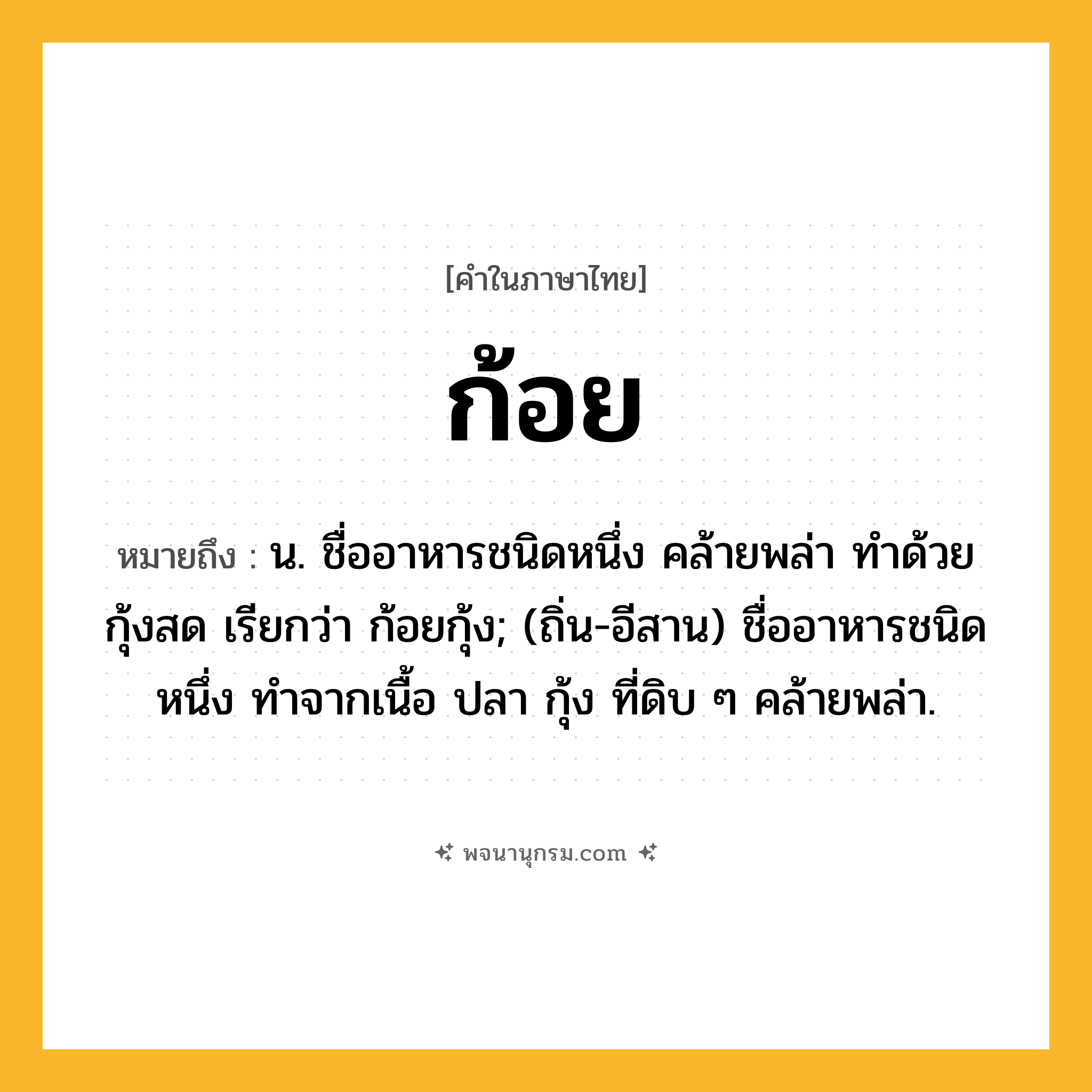 ก้อย ความหมาย หมายถึงอะไร?, คำในภาษาไทย ก้อย หมายถึง น. ชื่ออาหารชนิดหนึ่ง คล้ายพล่า ทำด้วยกุ้งสด เรียกว่า ก้อยกุ้ง; (ถิ่น-อีสาน) ชื่ออาหารชนิดหนึ่ง ทำจากเนื้อ ปลา กุ้ง ที่ดิบ ๆ คล้ายพล่า.