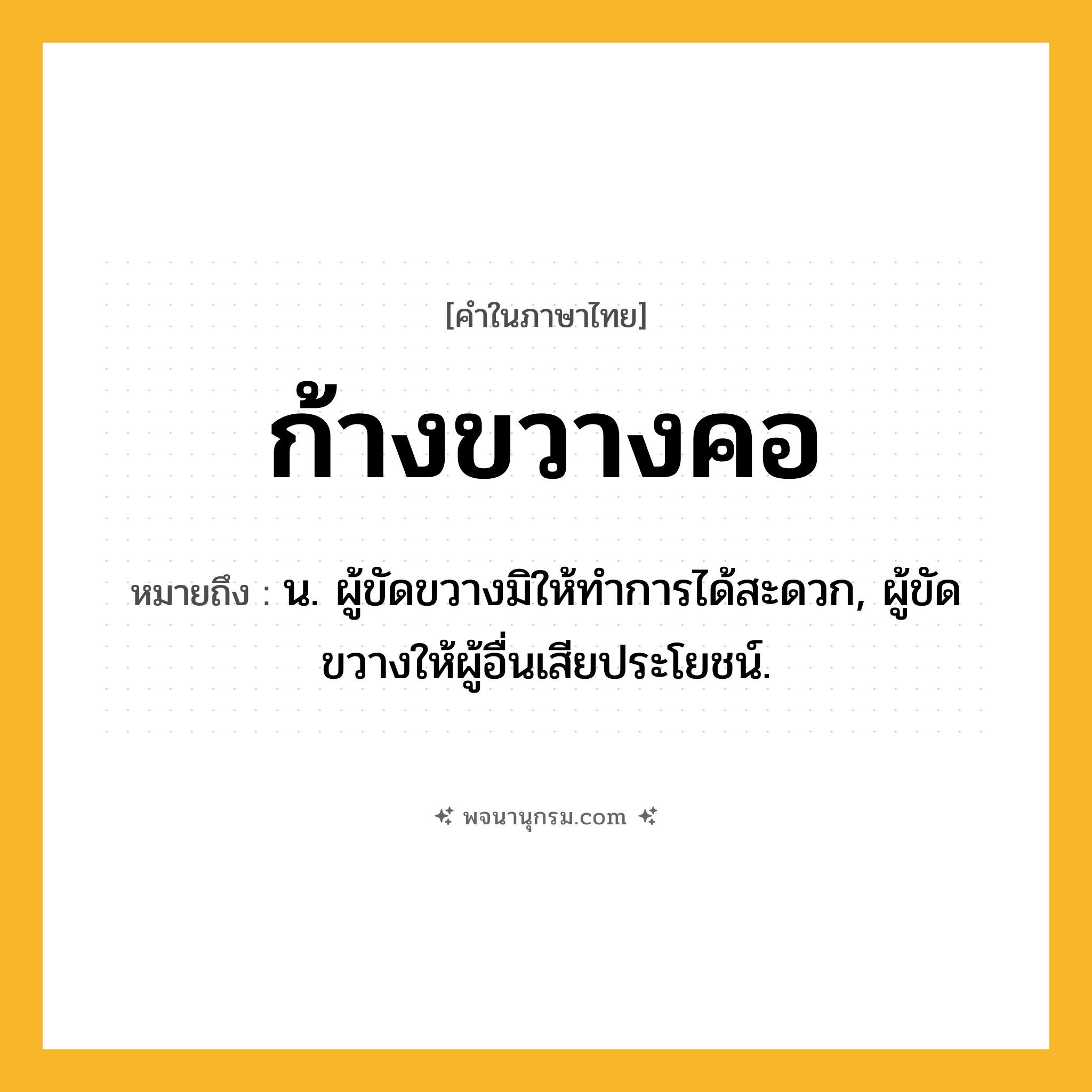 ก้างขวางคอ ความหมาย หมายถึงอะไร?, คำในภาษาไทย ก้างขวางคอ หมายถึง น. ผู้ขัดขวางมิให้ทําการได้สะดวก, ผู้ขัดขวางให้ผู้อื่นเสียประโยชน์.
