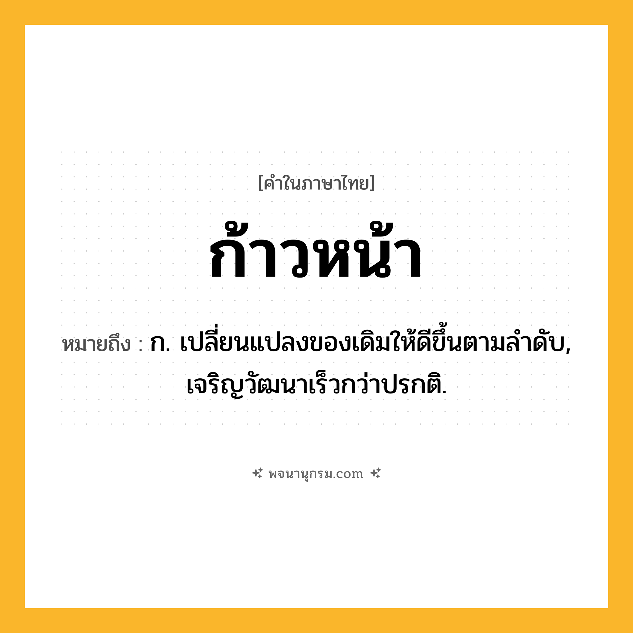ก้าวหน้า ความหมาย หมายถึงอะไร?, คำในภาษาไทย ก้าวหน้า หมายถึง ก. เปลี่ยนแปลงของเดิมให้ดีขึ้นตามลําดับ, เจริญวัฒนาเร็วกว่าปรกติ.