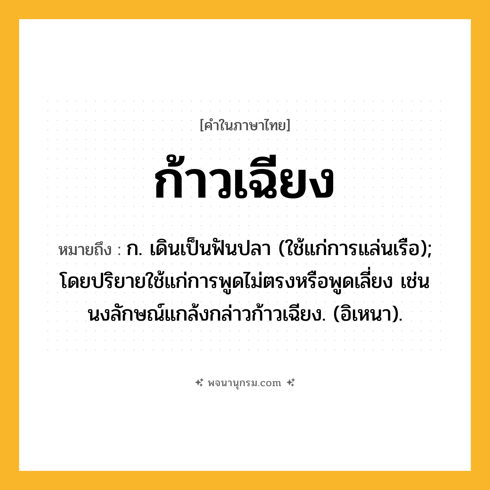 ก้าวเฉียง ความหมาย หมายถึงอะไร?, คำในภาษาไทย ก้าวเฉียง หมายถึง ก. เดินเป็นฟันปลา (ใช้แก่การแล่นเรือ); โดยปริยายใช้แก่การพูดไม่ตรงหรือพูดเลี่ยง เช่น นงลักษณ์แกล้งกล่าวก้าวเฉียง. (อิเหนา).