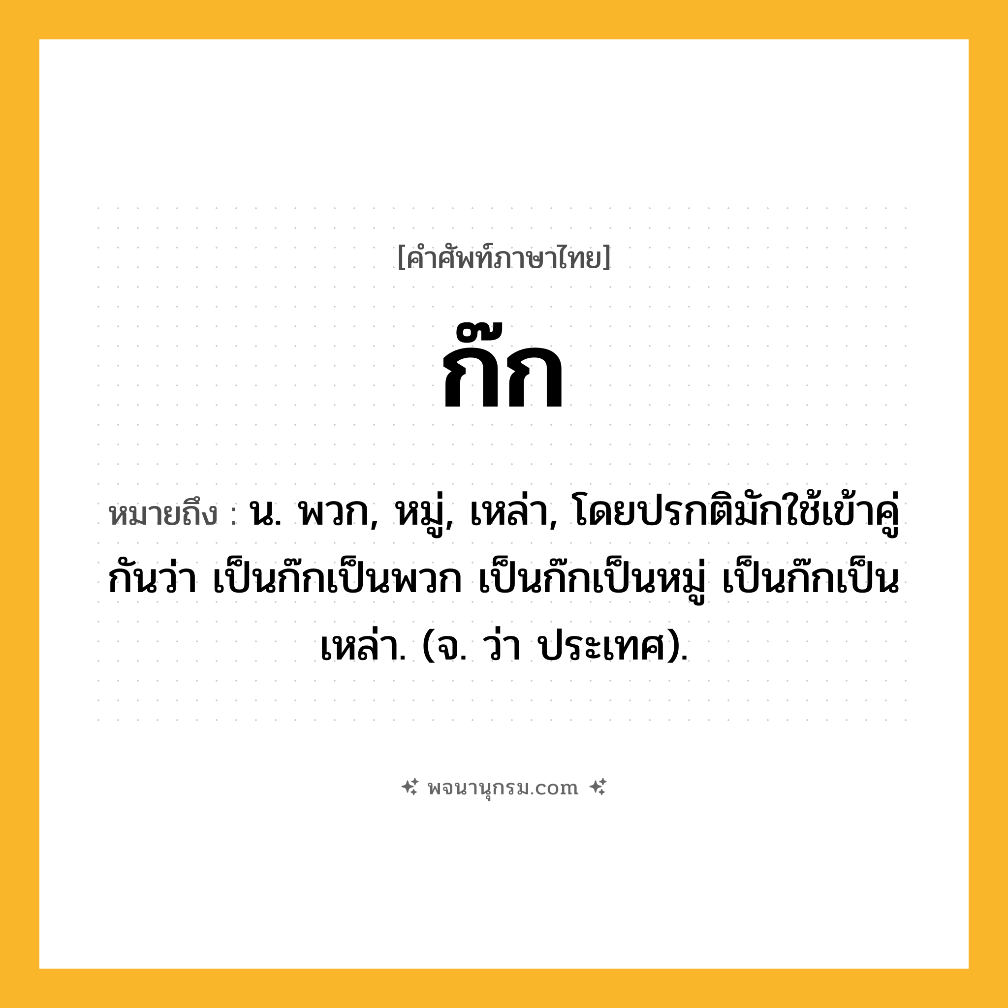 ก๊ก ความหมาย หมายถึงอะไร?, คำในภาษาไทย ก๊ก หมายถึง น. พวก, หมู่, เหล่า, โดยปรกติมักใช้เข้าคู่กันว่า เป็นก๊กเป็นพวก เป็นก๊กเป็นหมู่ เป็นก๊กเป็นเหล่า. (จ. ว่า ประเทศ).