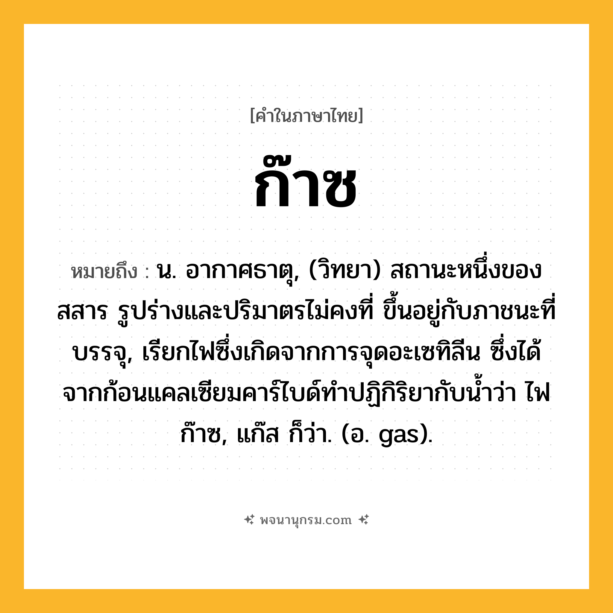 ก๊าซ ความหมาย หมายถึงอะไร?, คำในภาษาไทย ก๊าซ หมายถึง น. อากาศธาตุ, (วิทยา) สถานะหนึ่งของสสาร รูปร่างและปริมาตรไม่คงที่ ขึ้นอยู่กับภาชนะที่บรรจุ, เรียกไฟซึ่งเกิดจากการจุดอะเซทิลีน ซึ่งได้จากก้อนแคลเซียมคาร์ไบด์ทําปฏิกิริยากับนํ้าว่า ไฟก๊าซ, แก๊ส ก็ว่า. (อ. gas).