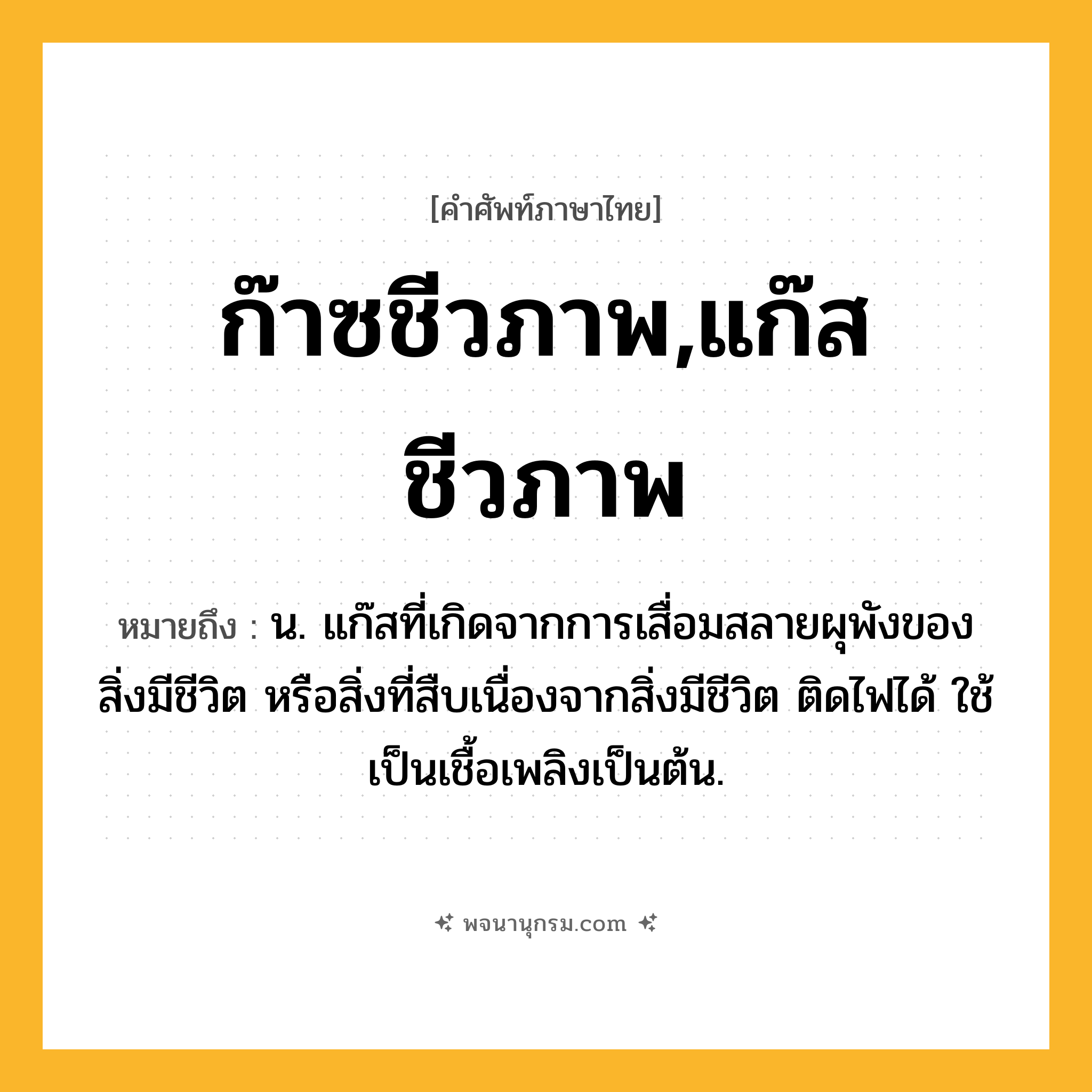 ก๊าซชีวภาพ,แก๊สชีวภาพ ความหมาย หมายถึงอะไร?, คำในภาษาไทย ก๊าซชีวภาพ,แก๊สชีวภาพ หมายถึง น. แก๊สที่เกิดจากการเสื่อมสลายผุพังของสิ่งมีชีวิต หรือสิ่งที่สืบเนื่องจากสิ่งมีชีวิต ติดไฟได้ ใช้เป็นเชื้อเพลิงเป็นต้น.
