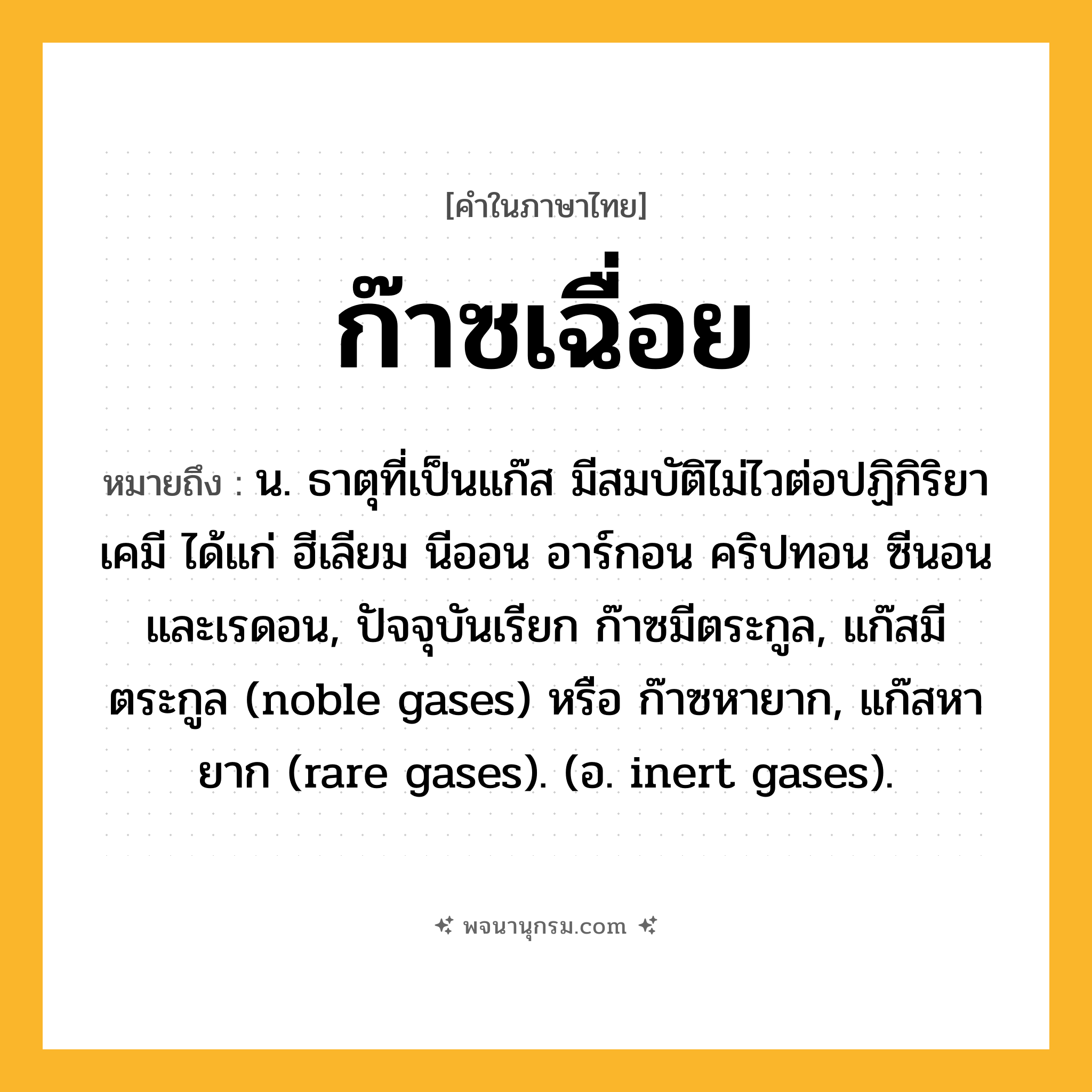 ก๊าซเฉื่อย ความหมาย หมายถึงอะไร?, คำในภาษาไทย ก๊าซเฉื่อย หมายถึง น. ธาตุที่เป็นแก๊ส มีสมบัติไม่ไวต่อปฏิกิริยาเคมี ได้แก่ ฮีเลียม นีออน อาร์กอน คริปทอน ซีนอน และเรดอน, ปัจจุบันเรียก ก๊าซมีตระกูล, แก๊สมีตระกูล (noble gases) หรือ ก๊าซหายาก, แก๊สหายาก (rare gases). (อ. inert gases).