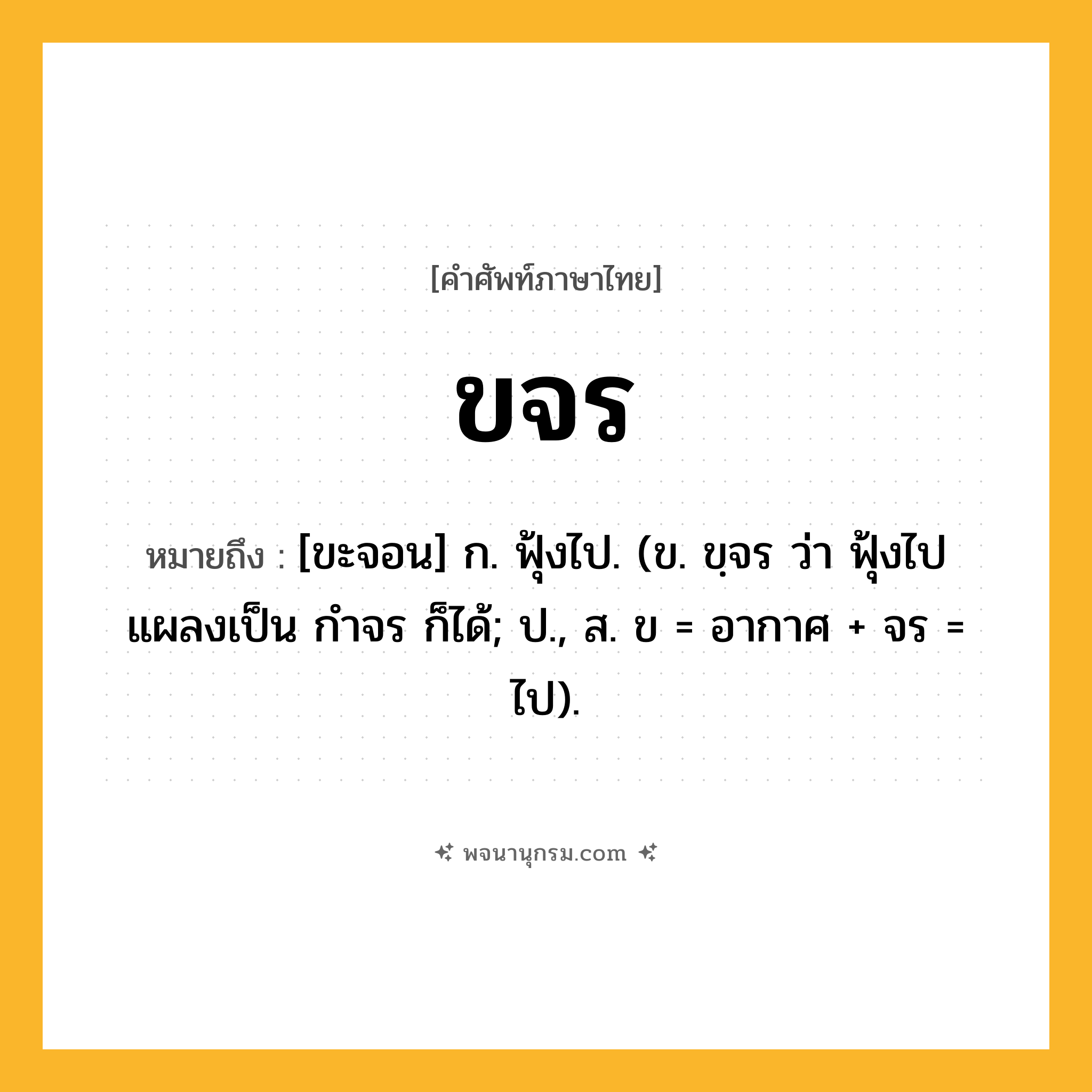 ขจร ความหมาย หมายถึงอะไร?, คำในภาษาไทย ขจร หมายถึง [ขะจอน] ก. ฟุ้งไป. (ข. ขฺจร ว่า ฟุ้งไป แผลงเป็น กําจร ก็ได้; ป., ส. ข = อากาศ + จร = ไป).