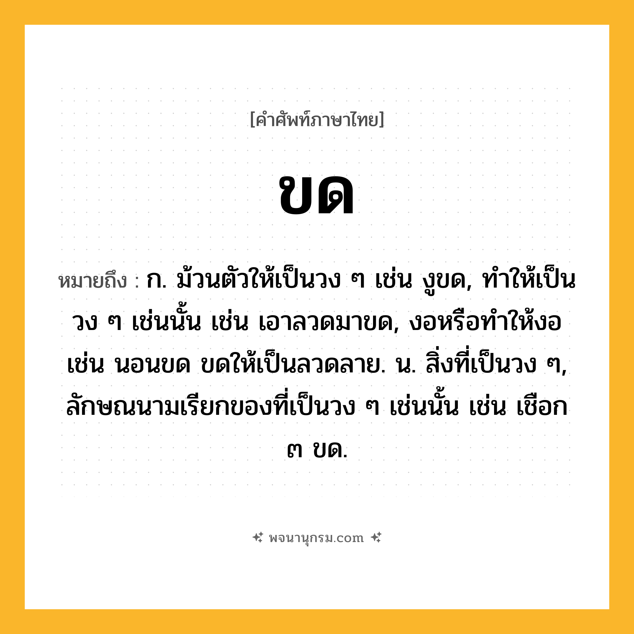ขด ความหมาย หมายถึงอะไร?, คำในภาษาไทย ขด หมายถึง ก. ม้วนตัวให้เป็นวง ๆ เช่น งูขด, ทําให้เป็นวง ๆ เช่นนั้น เช่น เอาลวดมาขด, งอหรือทําให้งอ เช่น นอนขด ขดให้เป็นลวดลาย. น. สิ่งที่เป็นวง ๆ, ลักษณนามเรียกของที่เป็นวง ๆ เช่นนั้น เช่น เชือก ๓ ขด.
