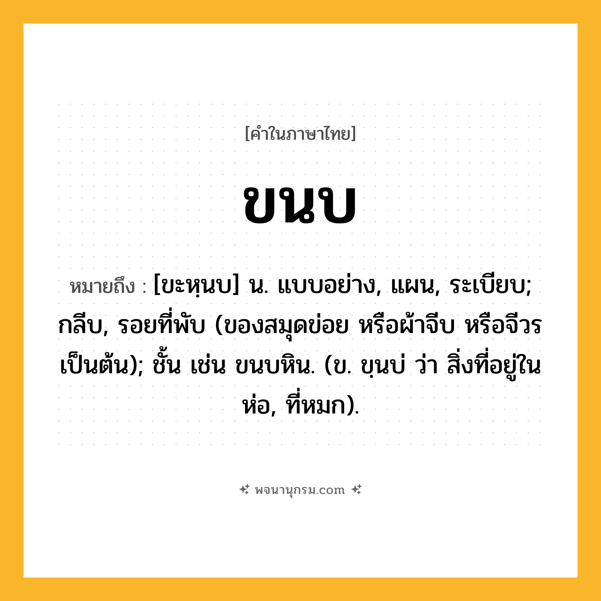 ขนบ ความหมาย หมายถึงอะไร?, คำในภาษาไทย ขนบ หมายถึง [ขะหฺนบ] น. แบบอย่าง, แผน, ระเบียบ; กลีบ, รอยที่พับ (ของสมุดข่อย หรือผ้าจีบ หรือจีวร เป็นต้น); ชั้น เช่น ขนบหิน. (ข. ขฺนบ่ ว่า สิ่งที่อยู่ในห่อ, ที่หมก).