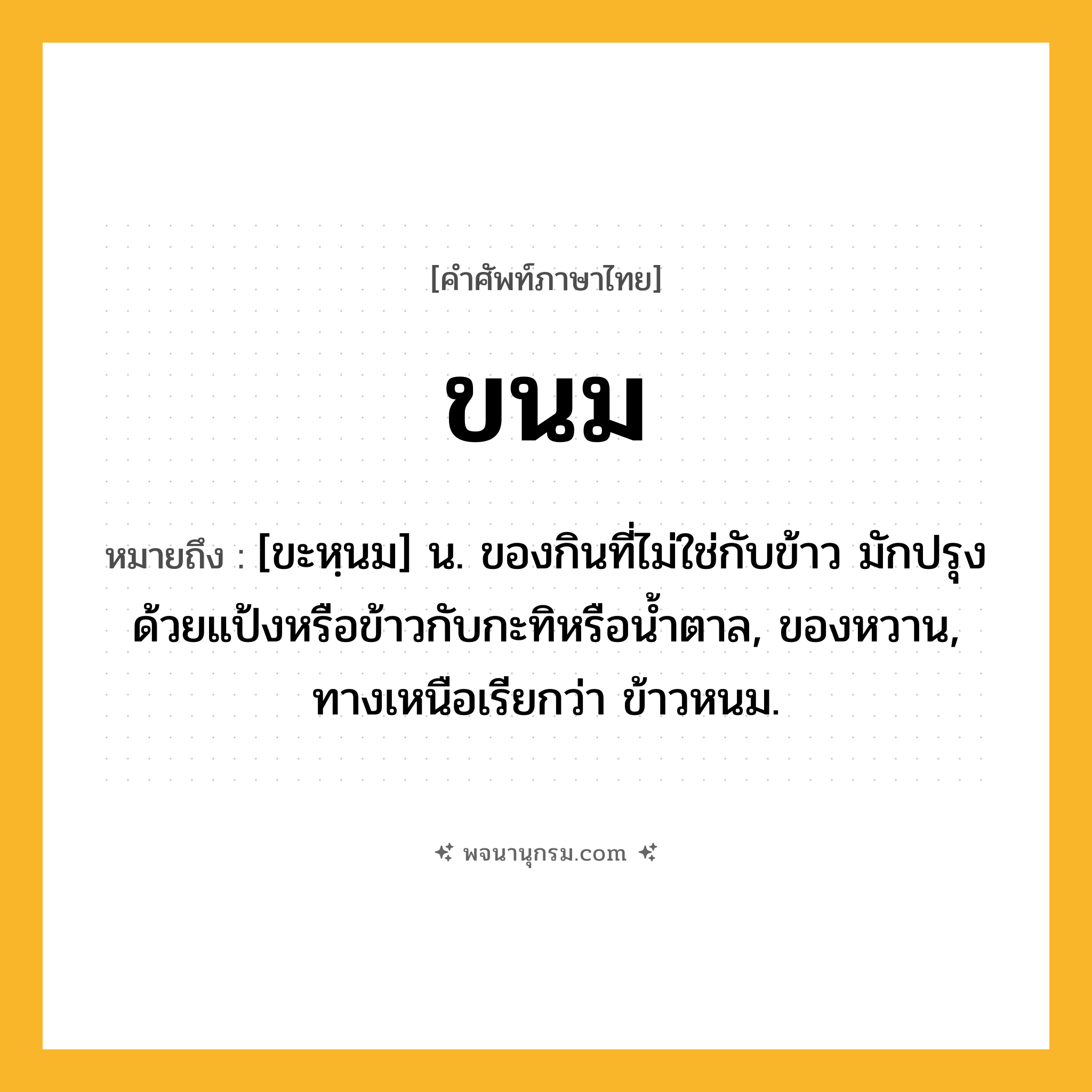 ขนม ความหมาย หมายถึงอะไร?, คำในภาษาไทย ขนม หมายถึง [ขะหฺนม] น. ของกินที่ไม่ใช่กับข้าว มักปรุงด้วยแป้งหรือข้าวกับกะทิหรือนํ้าตาล, ของหวาน, ทางเหนือเรียกว่า ข้าวหนม.