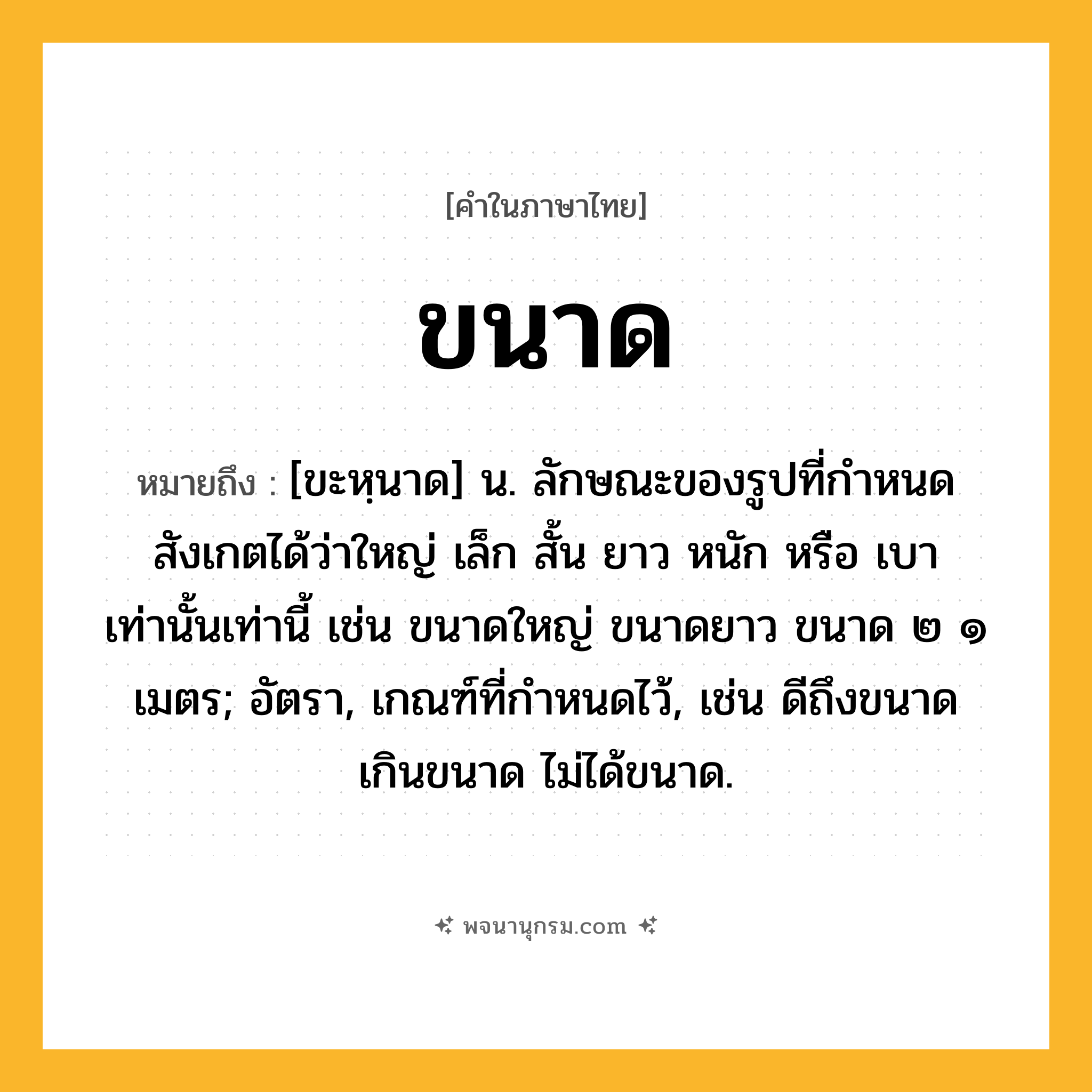 ขนาด ความหมาย หมายถึงอะไร?, คำในภาษาไทย ขนาด หมายถึง [ขะหฺนาด] น. ลักษณะของรูปที่กําหนดสังเกตได้ว่าใหญ่ เล็ก สั้น ยาว หนัก หรือ เบา เท่านั้นเท่านี้ เช่น ขนาดใหญ่ ขนาดยาว ขนาด ๒ ๑ เมตร; อัตรา, เกณฑ์ที่กําหนดไว้, เช่น ดีถึงขนาด เกินขนาด ไม่ได้ขนาด.