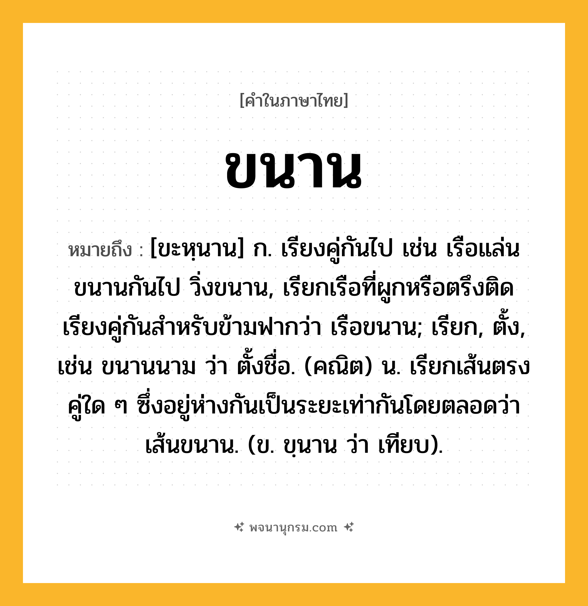 ขนาน ความหมาย หมายถึงอะไร?, คำในภาษาไทย ขนาน หมายถึง [ขะหฺนาน] ก. เรียงคู่กันไป เช่น เรือแล่นขนานกันไป วิ่งขนาน, เรียกเรือที่ผูกหรือตรึงติดเรียงคู่กันสําหรับข้ามฟากว่า เรือขนาน; เรียก, ตั้ง, เช่น ขนานนาม ว่า ตั้งชื่อ. (คณิต) น. เรียกเส้นตรงคู่ใด ๆ ซึ่งอยู่ห่างกันเป็นระยะเท่ากันโดยตลอดว่า เส้นขนาน. (ข. ขฺนาน ว่า เทียบ).