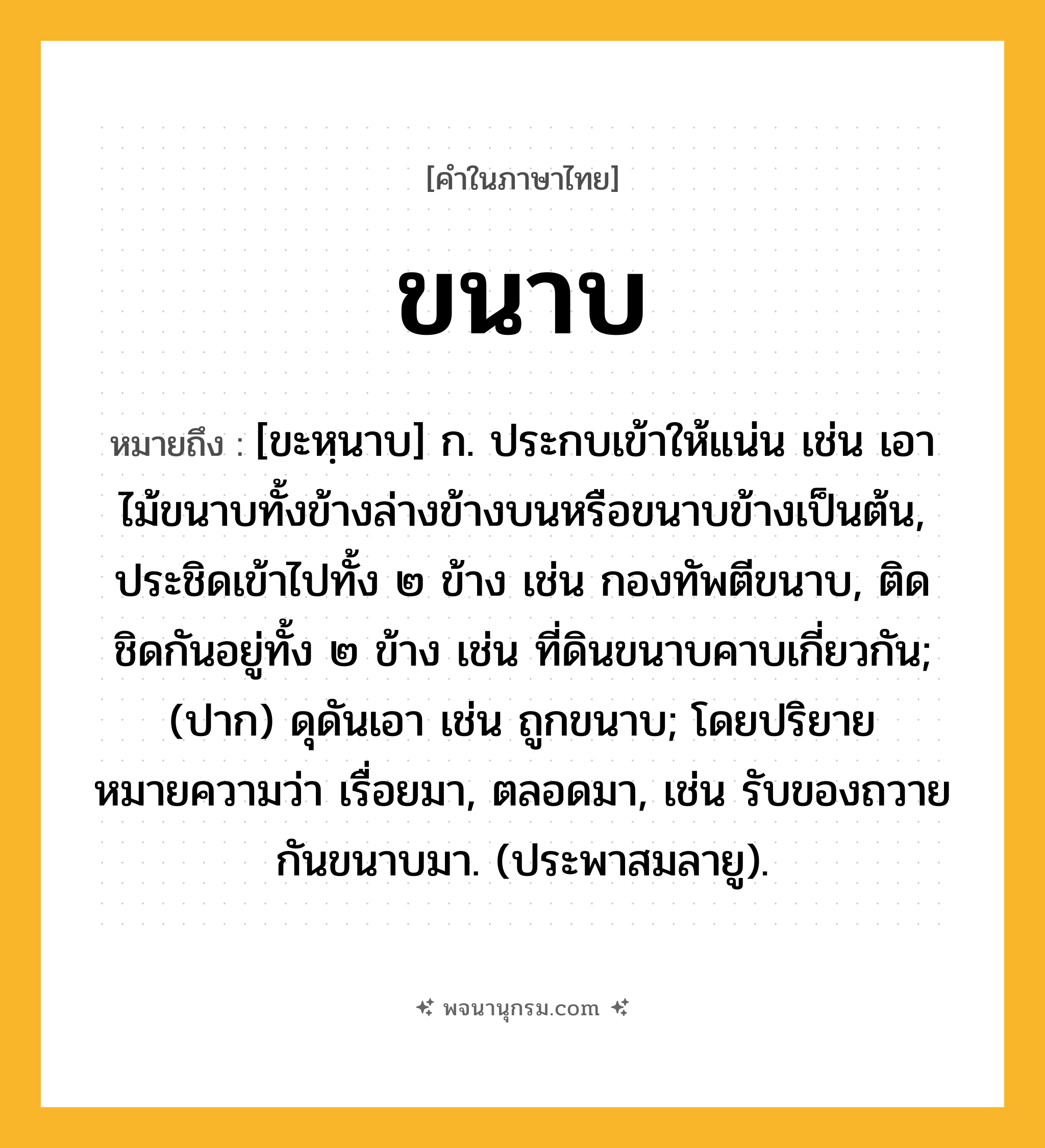 ขนาบ ความหมาย หมายถึงอะไร?, คำในภาษาไทย ขนาบ หมายถึง [ขะหฺนาบ] ก. ประกบเข้าให้แน่น เช่น เอาไม้ขนาบทั้งข้างล่างข้างบนหรือขนาบข้างเป็นต้น, ประชิดเข้าไปทั้ง ๒ ข้าง เช่น กองทัพตีขนาบ, ติดชิดกันอยู่ทั้ง ๒ ข้าง เช่น ที่ดินขนาบคาบเกี่ยวกัน; (ปาก) ดุดันเอา เช่น ถูกขนาบ; โดยปริยายหมายความว่า เรื่อยมา, ตลอดมา, เช่น รับของถวายกันขนาบมา. (ประพาสมลายู).