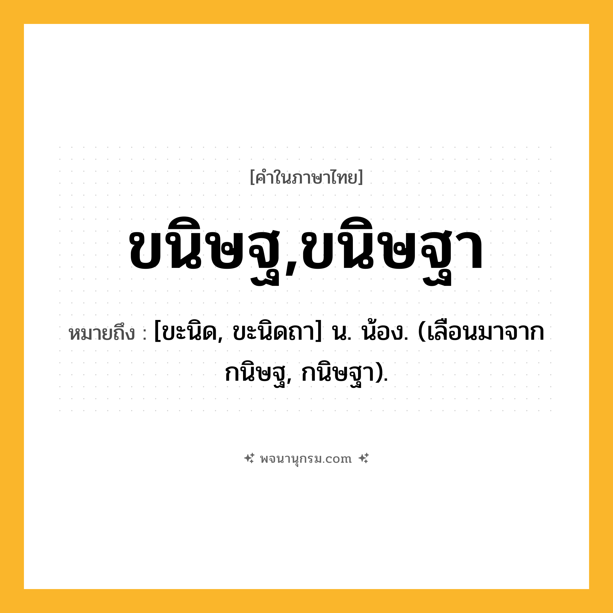 ขนิษฐ,ขนิษฐา ความหมาย หมายถึงอะไร?, คำในภาษาไทย ขนิษฐ,ขนิษฐา หมายถึง [ขะนิด, ขะนิดถา] น. น้อง. (เลือนมาจาก กนิษฐ, กนิษฐา).