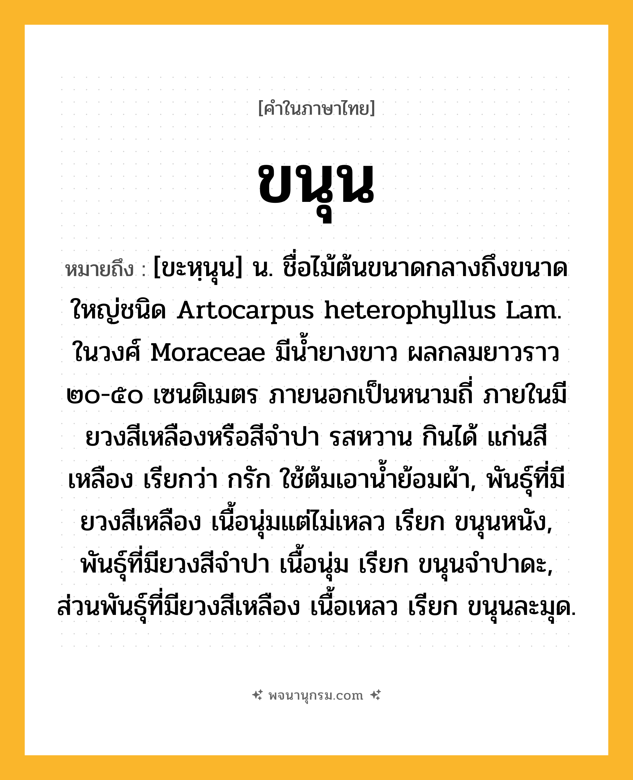 ขนุน ความหมาย หมายถึงอะไร?, คำในภาษาไทย ขนุน หมายถึง [ขะหฺนุน] น. ชื่อไม้ต้นขนาดกลางถึงขนาดใหญ่ชนิด Artocarpus heterophyllus Lam. ในวงศ์ Moraceae มีนํ้ายางขาว ผลกลมยาวราว ๒๐-๕๐ เซนติเมตร ภายนอกเป็นหนามถี่ ภายในมียวงสีเหลืองหรือสีจําปา รสหวาน กินได้ แก่นสีเหลือง เรียกว่า กรัก ใช้ต้มเอานํ้าย้อมผ้า, พันธุ์ที่มียวงสีเหลือง เนื้อนุ่มแต่ไม่เหลว เรียก ขนุนหนัง, พันธุ์ที่มียวงสีจําปา เนื้อนุ่ม เรียก ขนุนจําปาดะ, ส่วนพันธุ์ที่มียวงสีเหลือง เนื้อเหลว เรียก ขนุนละมุด.