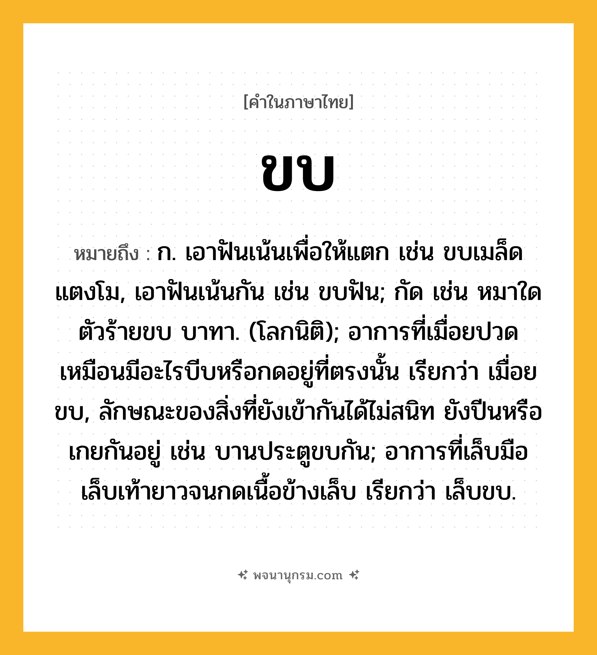 ขบ ความหมาย หมายถึงอะไร?, คำในภาษาไทย ขบ หมายถึง ก. เอาฟันเน้นเพื่อให้แตก เช่น ขบเมล็ดแตงโม, เอาฟันเน้นกัน เช่น ขบฟัน; กัด เช่น หมาใดตัวร้ายขบ บาทา. (โลกนิติ); อาการที่เมื่อยปวดเหมือนมีอะไรบีบหรือกดอยู่ที่ตรงนั้น เรียกว่า เมื่อยขบ, ลักษณะของสิ่งที่ยังเข้ากันได้ไม่สนิท ยังปีนหรือเกยกันอยู่ เช่น บานประตูขบกัน; อาการที่เล็บมือเล็บเท้ายาวจนกดเนื้อข้างเล็บ เรียกว่า เล็บขบ.