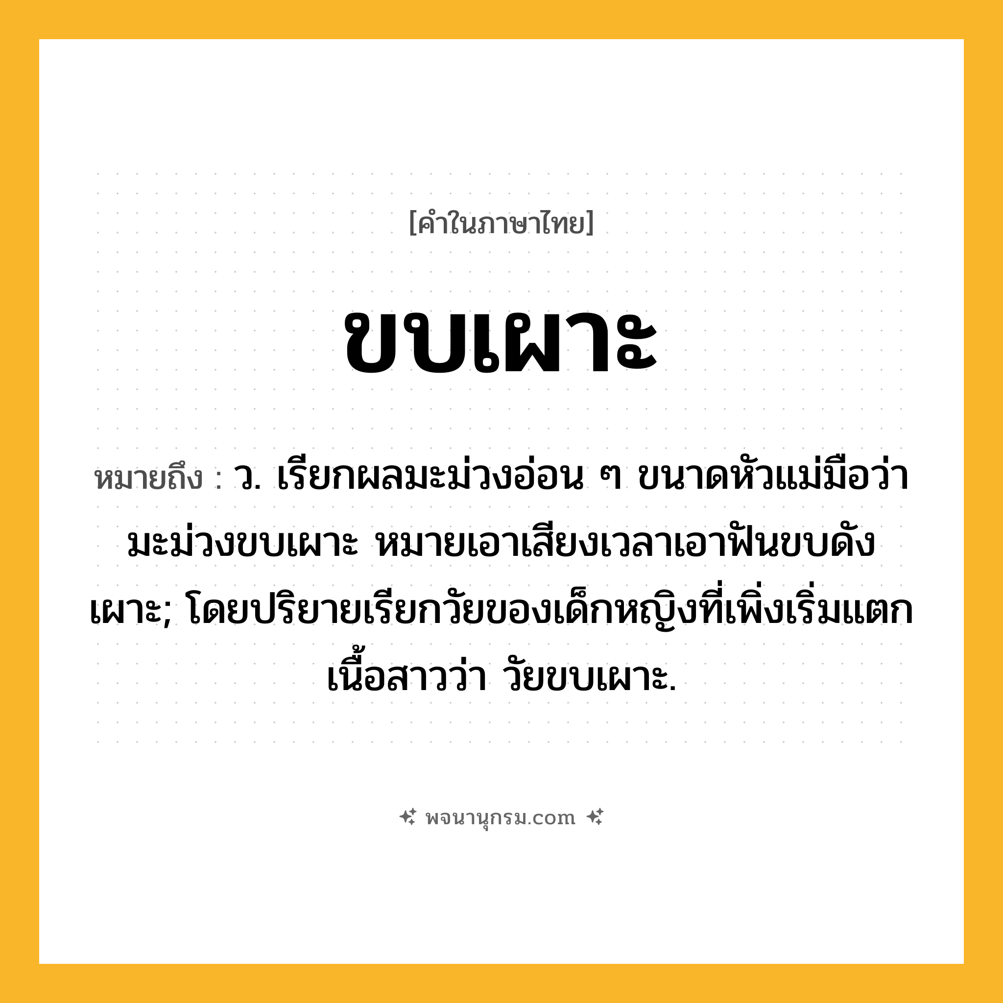 ขบเผาะ ความหมาย หมายถึงอะไร?, คำในภาษาไทย ขบเผาะ หมายถึง ว. เรียกผลมะม่วงอ่อน ๆ ขนาดหัวแม่มือว่า มะม่วงขบเผาะ หมายเอาเสียงเวลาเอาฟันขบดังเผาะ; โดยปริยายเรียกวัยของเด็กหญิงที่เพิ่งเริ่มแตกเนื้อสาวว่า วัยขบเผาะ.