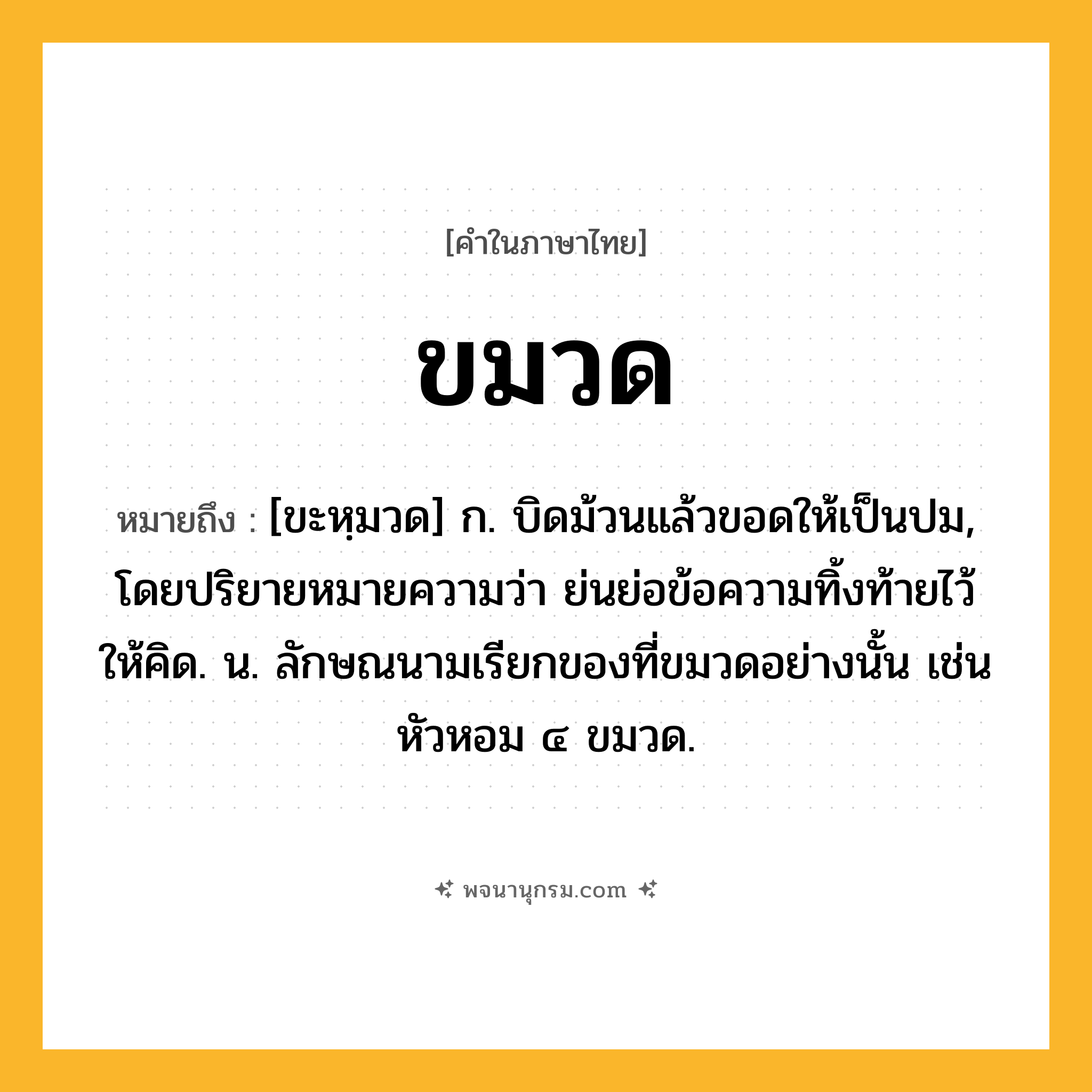 ขมวด ความหมาย หมายถึงอะไร?, คำในภาษาไทย ขมวด หมายถึง [ขะหฺมวด] ก. บิดม้วนแล้วขอดให้เป็นปม, โดยปริยายหมายความว่า ย่นย่อข้อความทิ้งท้ายไว้ให้คิด. น. ลักษณนามเรียกของที่ขมวดอย่างนั้น เช่น หัวหอม ๔ ขมวด.