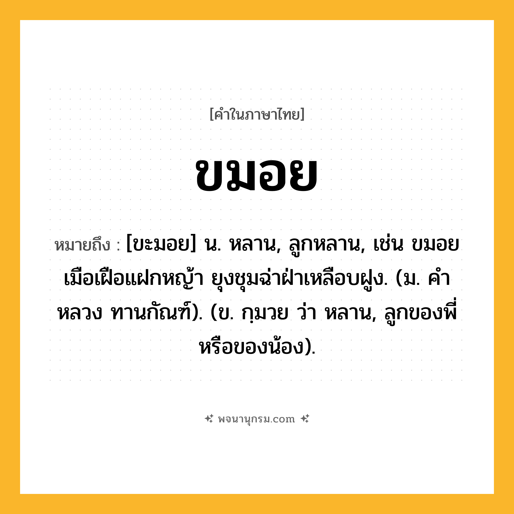 ขมอย ความหมาย หมายถึงอะไร?, คำในภาษาไทย ขมอย หมายถึง [ขะมอย] น. หลาน, ลูกหลาน, เช่น ขมอยเมือเฝือแฝกหญ้า ยุงชุมฉ่าฝ่าเหลือบฝูง. (ม. คําหลวง ทานกัณฑ์). (ข. กฺมวย ว่า หลาน, ลูกของพี่หรือของน้อง).