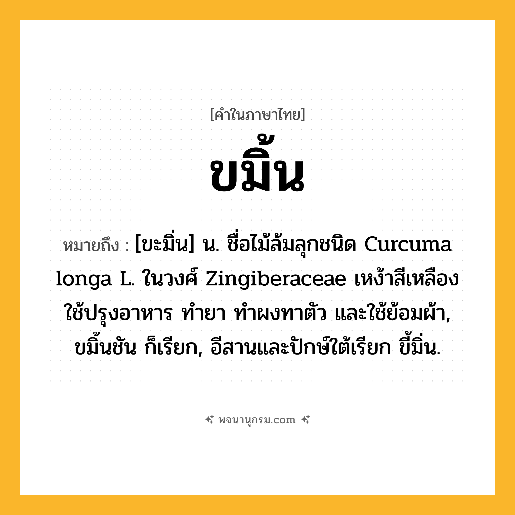 ขมิ้น ความหมาย หมายถึงอะไร?, คำในภาษาไทย ขมิ้น หมายถึง [ขะมิ่น] น. ชื่อไม้ล้มลุกชนิด Curcuma longa L. ในวงศ์ Zingiberaceae เหง้าสีเหลือง ใช้ปรุงอาหาร ทํายา ทําผงทาตัว และใช้ย้อมผ้า, ขมิ้นชัน ก็เรียก, อีสานและปักษ์ใต้เรียก ขี้มิ่น.