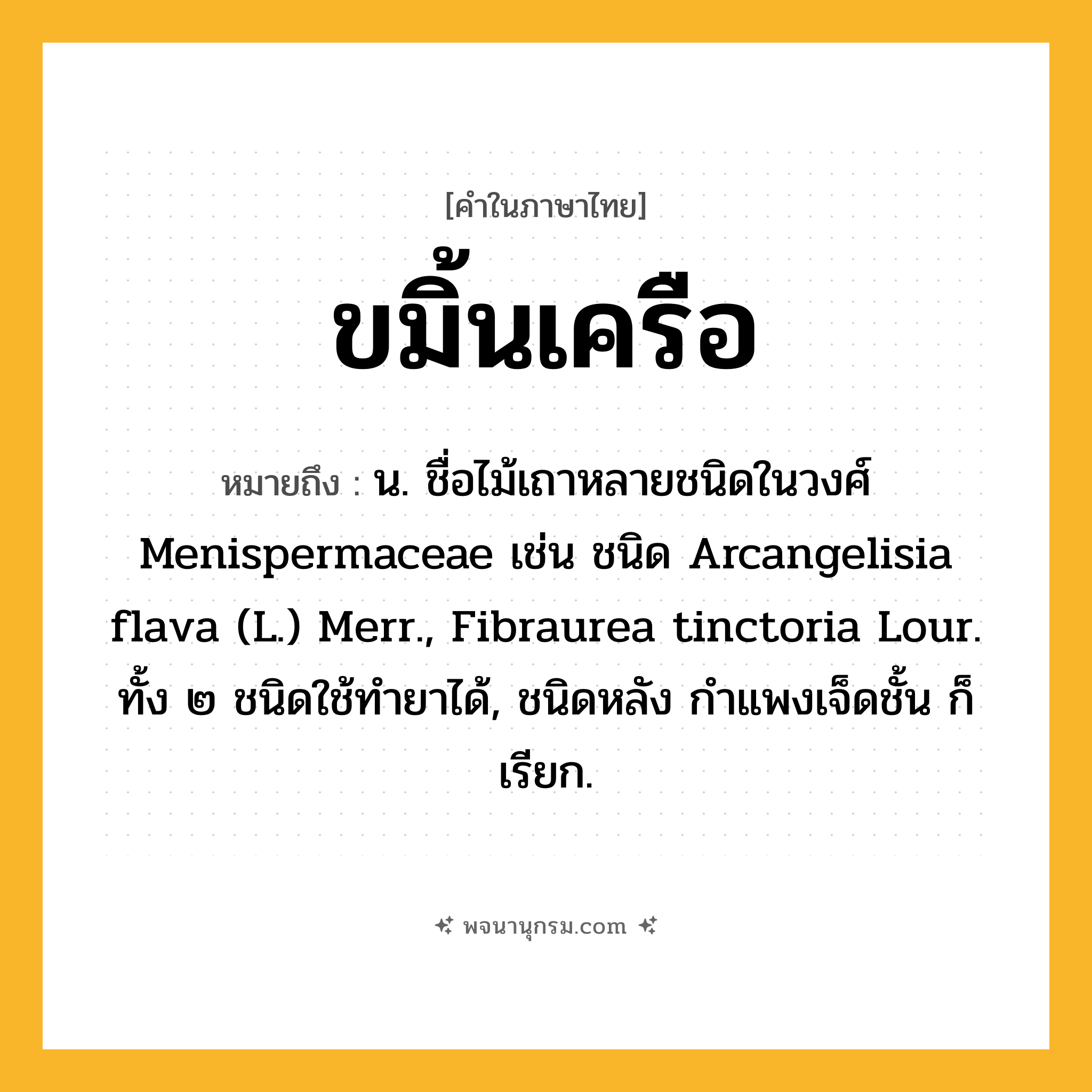 ขมิ้นเครือ ความหมาย หมายถึงอะไร?, คำในภาษาไทย ขมิ้นเครือ หมายถึง น. ชื่อไม้เถาหลายชนิดในวงศ์ Menispermaceae เช่น ชนิด Arcangelisia flava (L.) Merr., Fibraurea tinctoria Lour. ทั้ง ๒ ชนิดใช้ทํายาได้, ชนิดหลัง กําแพงเจ็ดชั้น ก็เรียก.