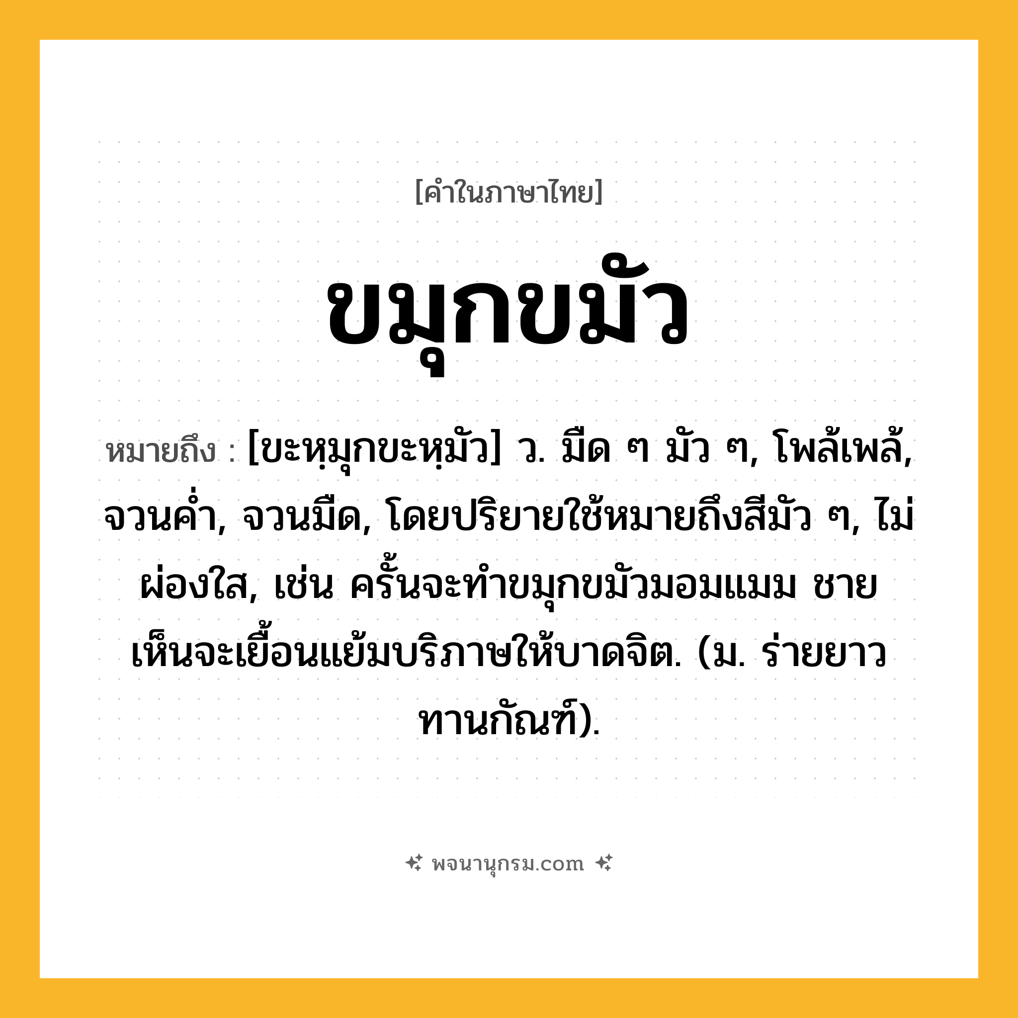 ขมุกขมัว ความหมาย หมายถึงอะไร?, คำในภาษาไทย ขมุกขมัว หมายถึง [ขะหฺมุกขะหฺมัว] ว. มืด ๆ มัว ๆ, โพล้เพล้, จวนคํ่า, จวนมืด, โดยปริยายใช้หมายถึงสีมัว ๆ, ไม่ผ่องใส, เช่น ครั้นจะทำขมุกขมัวมอมแมม ชายเห็นจะเยื้อนแย้มบริภาษให้บาดจิต. (ม. ร่ายยาว ทานกัณฑ์).