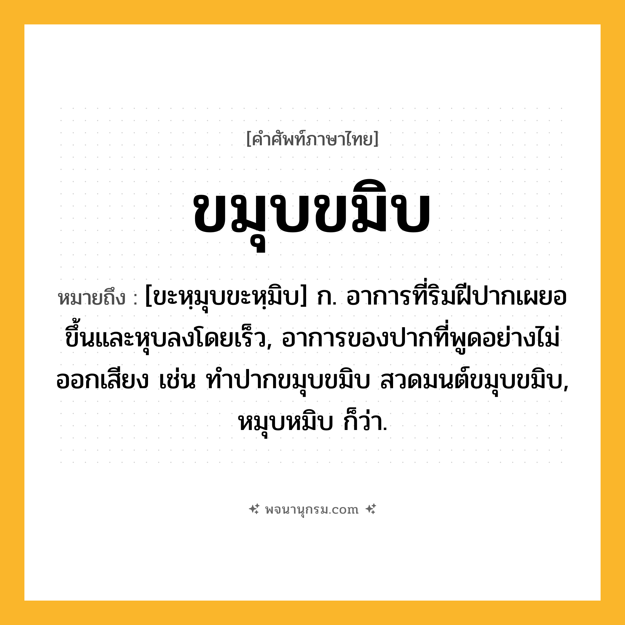 ขมุบขมิบ ความหมาย หมายถึงอะไร?, คำในภาษาไทย ขมุบขมิบ หมายถึง [ขะหฺมุบขะหฺมิบ] ก. อาการที่ริมฝีปากเผยอขึ้นและหุบลงโดยเร็ว, อาการของปากที่พูดอย่างไม่ออกเสียง เช่น ทำปากขมุบขมิบ สวดมนต์ขมุบขมิบ, หมุบหมิบ ก็ว่า.