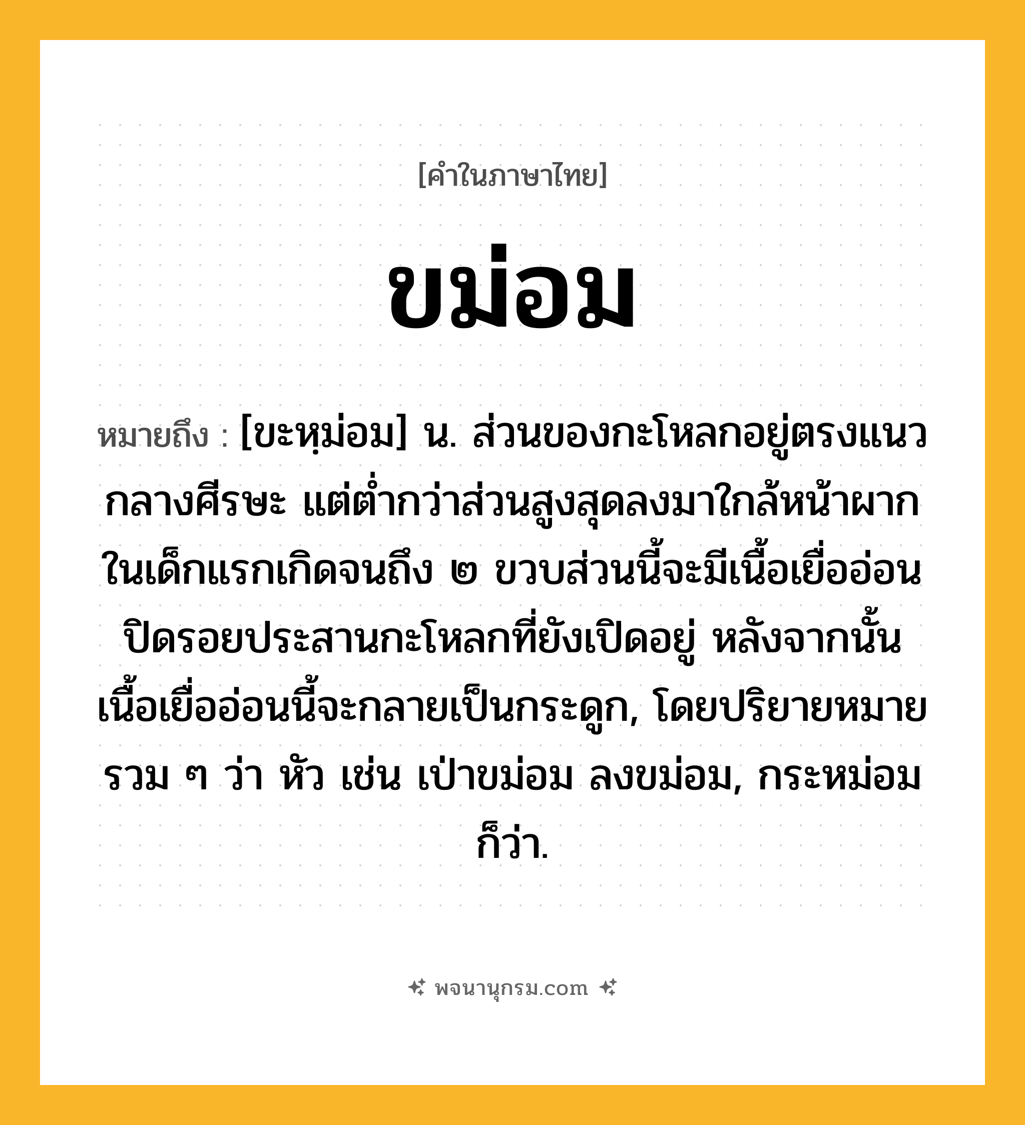 ขม่อม ความหมาย หมายถึงอะไร?, คำในภาษาไทย ขม่อม หมายถึง [ขะหฺม่อม] น. ส่วนของกะโหลกอยู่ตรงแนวกลางศีรษะ แต่ต่ำกว่าส่วนสูงสุดลงมาใกล้หน้าผาก ในเด็กแรกเกิดจนถึง ๒ ขวบส่วนนี้จะมีเนื้อเยื่ออ่อนปิดรอยประสานกะโหลกที่ยังเปิดอยู่ หลังจากนั้นเนื้อเยื่ออ่อนนี้จะกลายเป็นกระดูก, โดยปริยายหมายรวม ๆ ว่า หัว เช่น เป่าขม่อม ลงขม่อม, กระหม่อม ก็ว่า.