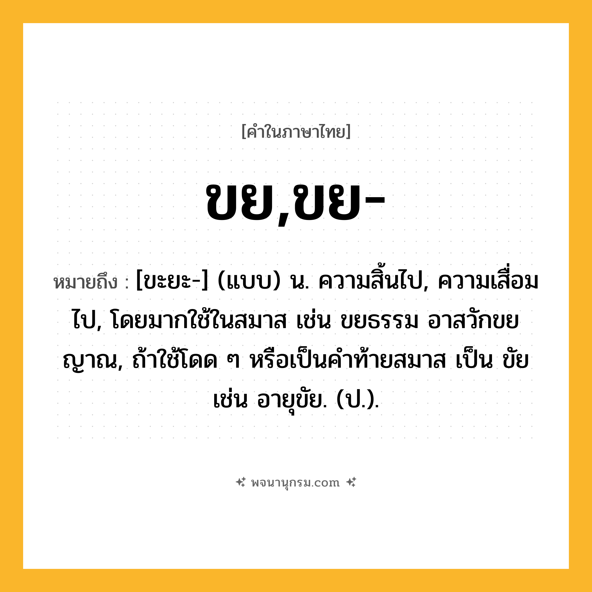 ขย,ขย- ความหมาย หมายถึงอะไร?, คำในภาษาไทย ขย,ขย- หมายถึง [ขะยะ-] (แบบ) น. ความสิ้นไป, ความเสื่อมไป, โดยมากใช้ในสมาส เช่น ขยธรรม อาสวักขยญาณ, ถ้าใช้โดด ๆ หรือเป็นคําท้ายสมาส เป็น ขัย เช่น อายุขัย. (ป.).