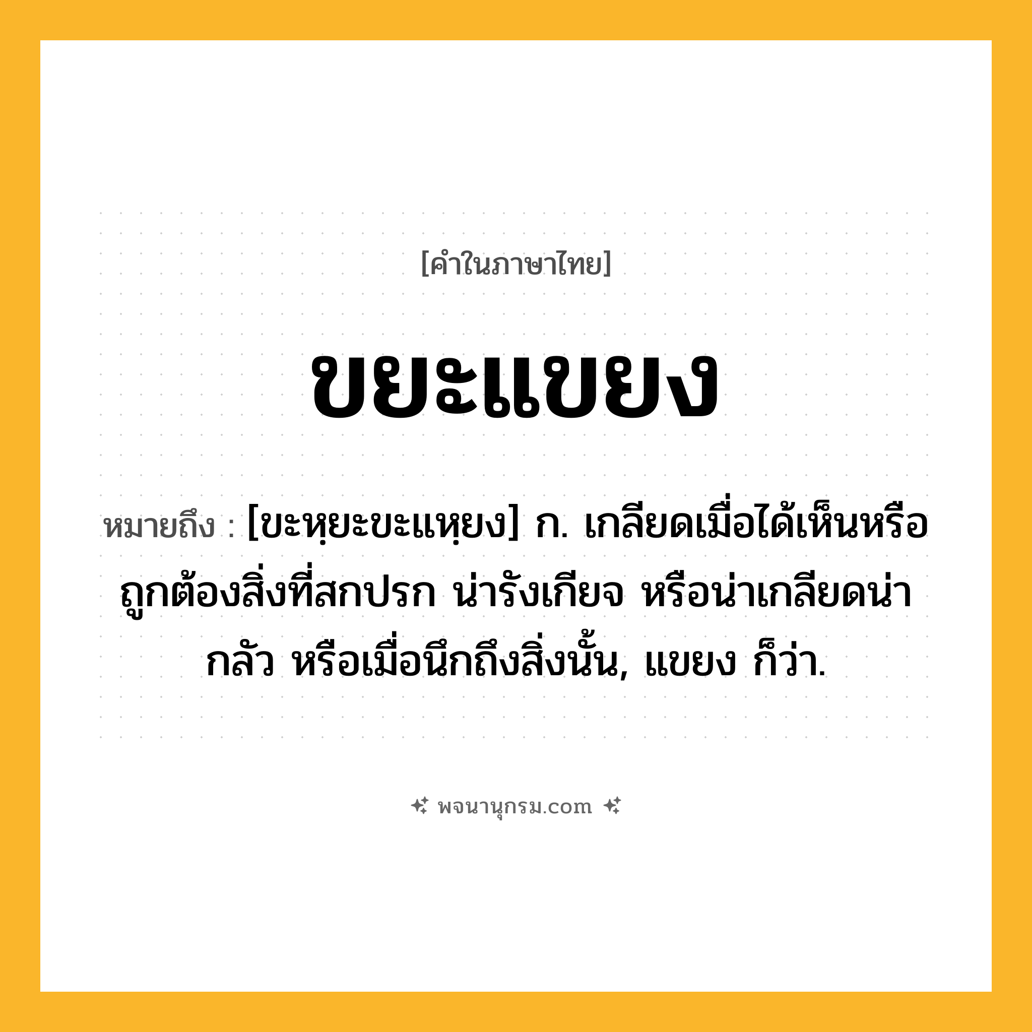 ขยะแขยง ความหมาย หมายถึงอะไร?, คำในภาษาไทย ขยะแขยง หมายถึง [ขะหฺยะขะแหฺยง] ก. เกลียดเมื่อได้เห็นหรือถูกต้องสิ่งที่สกปรก น่ารังเกียจ หรือน่าเกลียดน่ากลัว หรือเมื่อนึกถึงสิ่งนั้น, แขยง ก็ว่า.