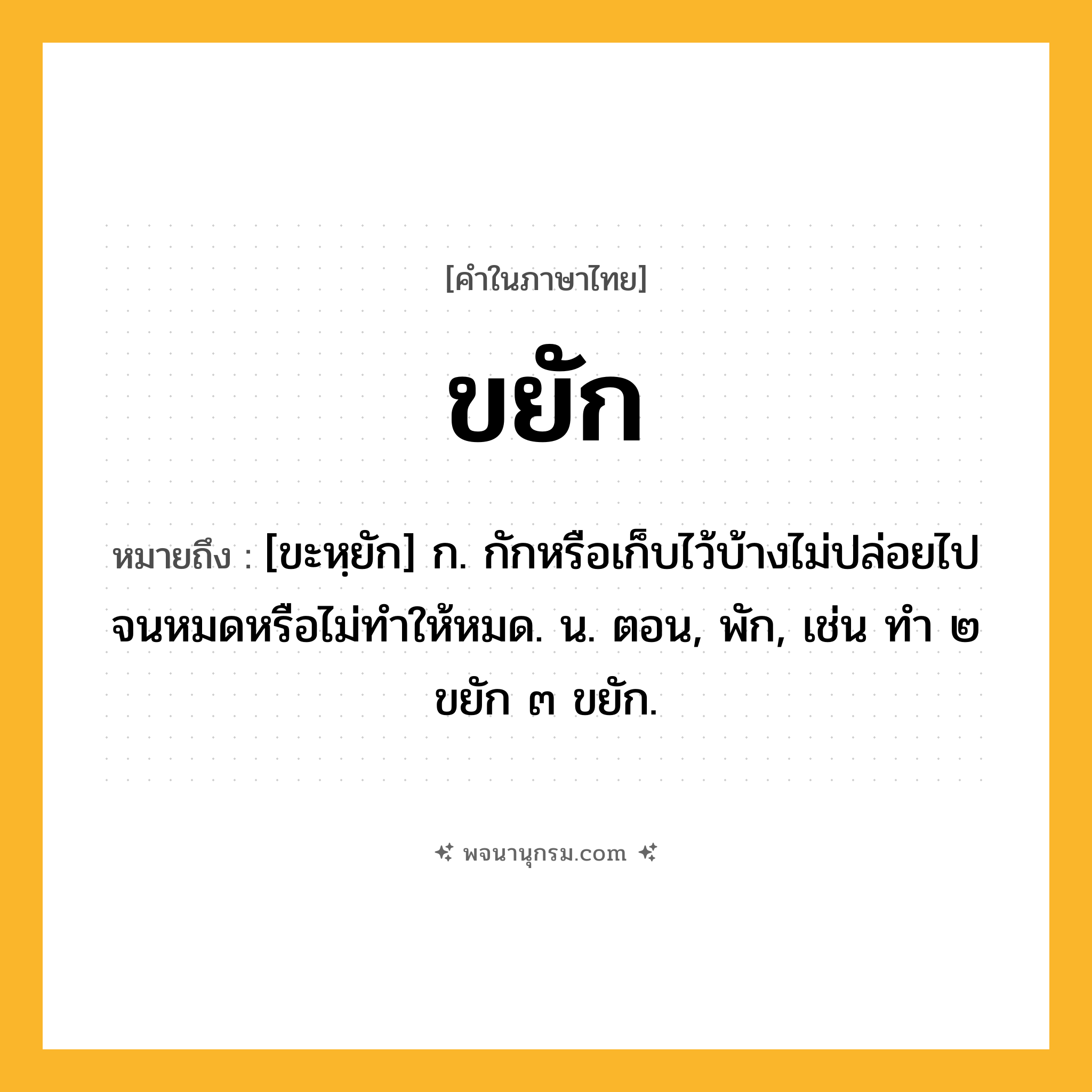 ขยัก ความหมาย หมายถึงอะไร?, คำในภาษาไทย ขยัก หมายถึง [ขะหฺยัก] ก. กักหรือเก็บไว้บ้างไม่ปล่อยไปจนหมดหรือไม่ทําให้หมด. น. ตอน, พัก, เช่น ทํา ๒ ขยัก ๓ ขยัก.