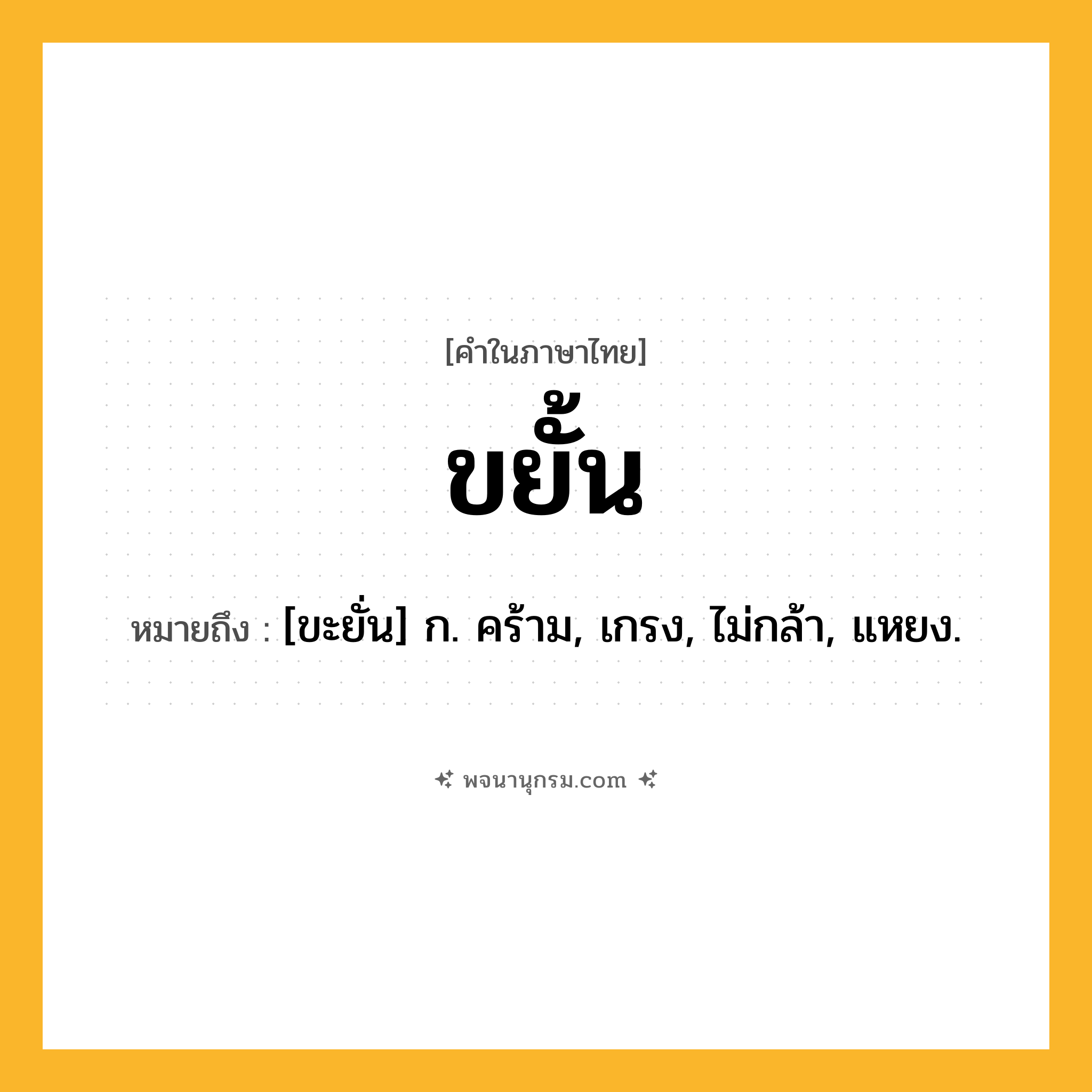 ขยั้น ความหมาย หมายถึงอะไร?, คำในภาษาไทย ขยั้น หมายถึง [ขะยั่น] ก. คร้าม, เกรง, ไม่กล้า, แหยง.