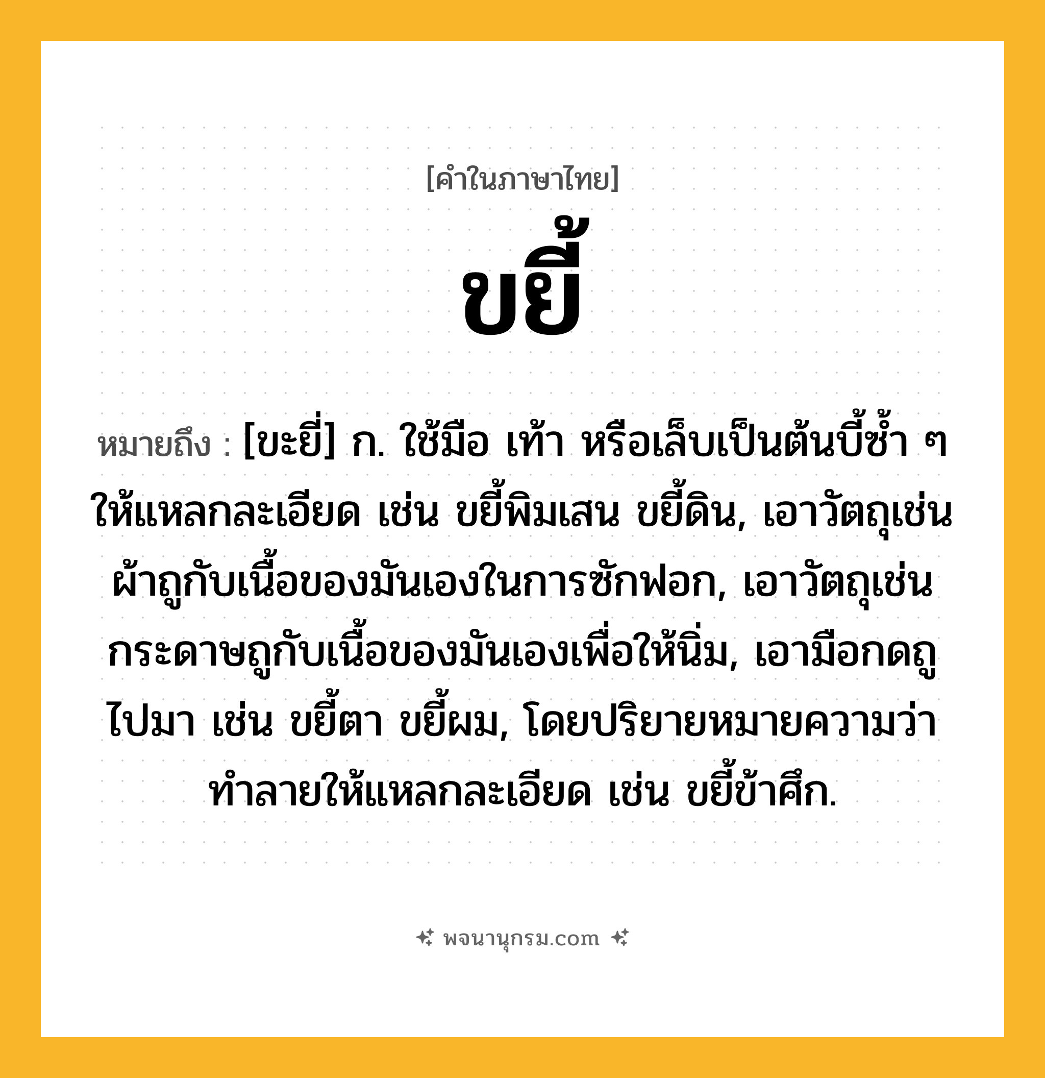 ขยี้ ความหมาย หมายถึงอะไร?, คำในภาษาไทย ขยี้ หมายถึง [ขะยี่] ก. ใช้มือ เท้า หรือเล็บเป็นต้นบี้ซํ้า ๆ ให้แหลกละเอียด เช่น ขยี้พิมเสน ขยี้ดิน, เอาวัตถุเช่นผ้าถูกับเนื้อของมันเองในการซักฟอก, เอาวัตถุเช่นกระดาษถูกับเนื้อของมันเองเพื่อให้นิ่ม, เอามือกดถูไปมา เช่น ขยี้ตา ขยี้ผม, โดยปริยายหมายความว่า ทําลายให้แหลกละเอียด เช่น ขยี้ข้าศึก.