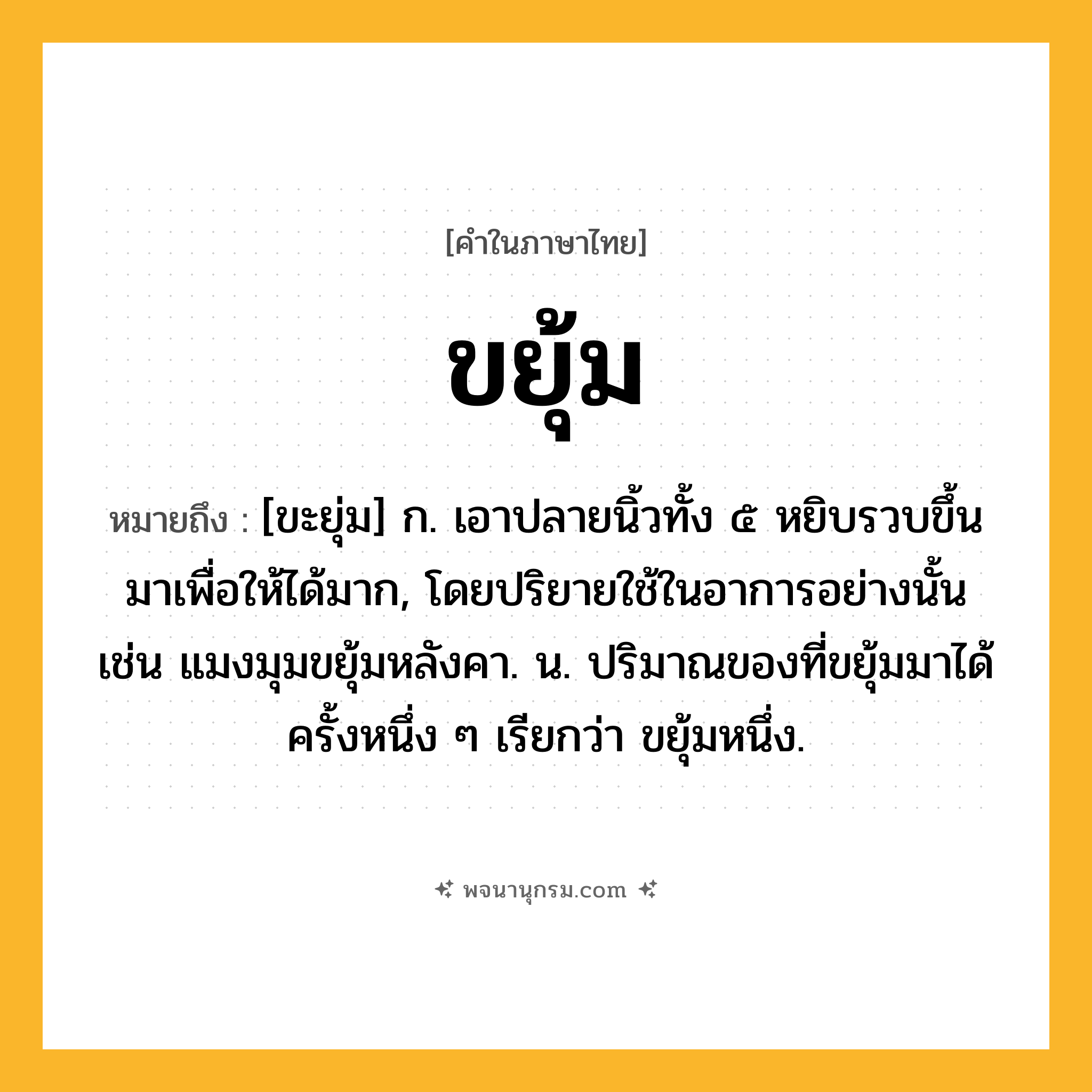 ขยุ้ม ความหมาย หมายถึงอะไร?, คำในภาษาไทย ขยุ้ม หมายถึง [ขะยุ่ม] ก. เอาปลายนิ้วทั้ง ๕ หยิบรวบขึ้นมาเพื่อให้ได้มาก, โดยปริยายใช้ในอาการอย่างนั้น เช่น แมงมุมขยุ้มหลังคา. น. ปริมาณของที่ขยุ้มมาได้ครั้งหนึ่ง ๆ เรียกว่า ขยุ้มหนึ่ง.