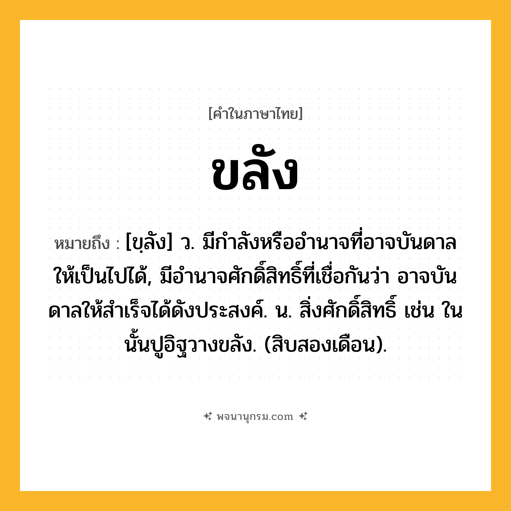 ขลัง ความหมาย หมายถึงอะไร?, คำในภาษาไทย ขลัง หมายถึง [ขฺลัง] ว. มีกําลังหรืออํานาจที่อาจบันดาลให้เป็นไปได้, มีอํานาจศักดิ์สิทธิ์ที่เชื่อกันว่า อาจบันดาลให้สําเร็จได้ดังประสงค์. น. สิ่งศักดิ์สิทธิ์ เช่น ในนั้นปูอิฐวางขลัง. (สิบสองเดือน).