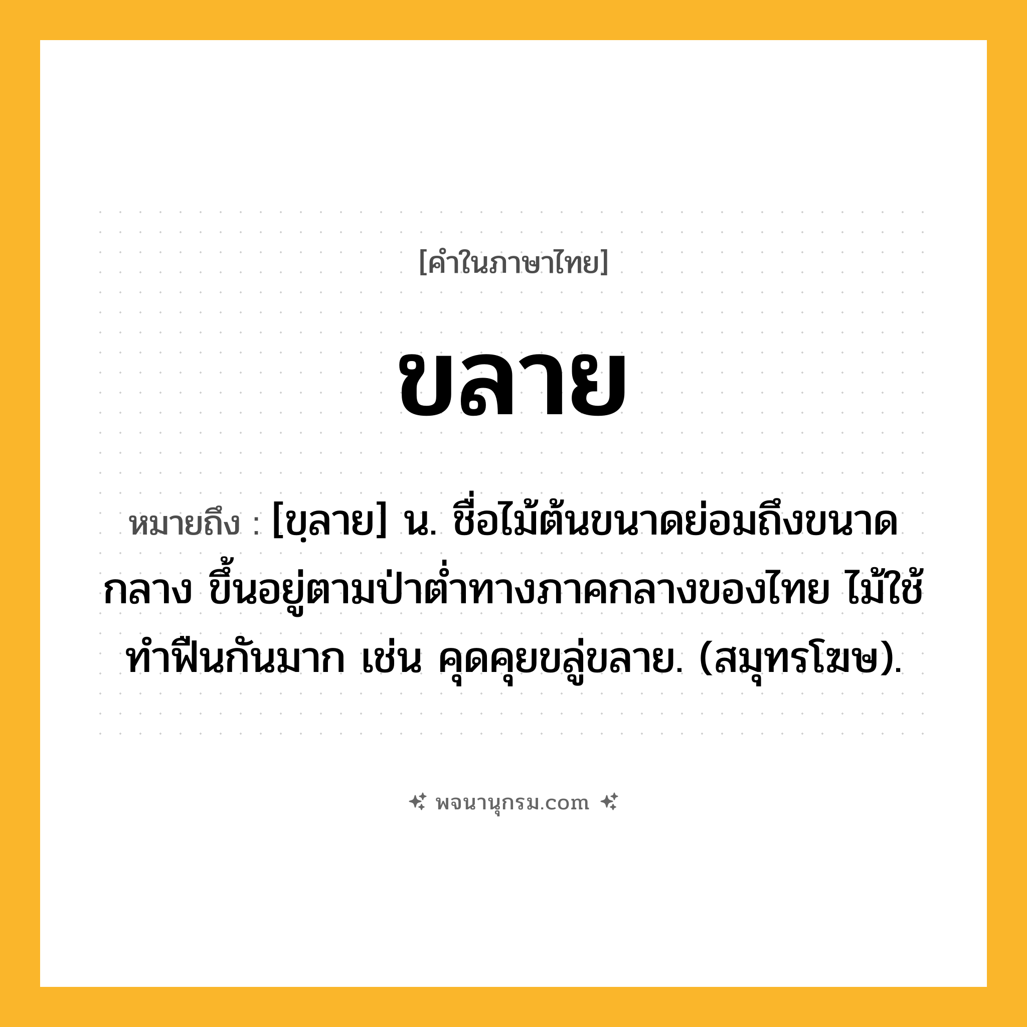 ขลาย ความหมาย หมายถึงอะไร?, คำในภาษาไทย ขลาย หมายถึง [ขฺลาย] น. ชื่อไม้ต้นขนาดย่อมถึงขนาดกลาง ขึ้นอยู่ตามป่าตํ่าทางภาคกลางของไทย ไม้ใช้ทําฟืนกันมาก เช่น คุดคุยขลู่ขลาย. (สมุทรโฆษ).