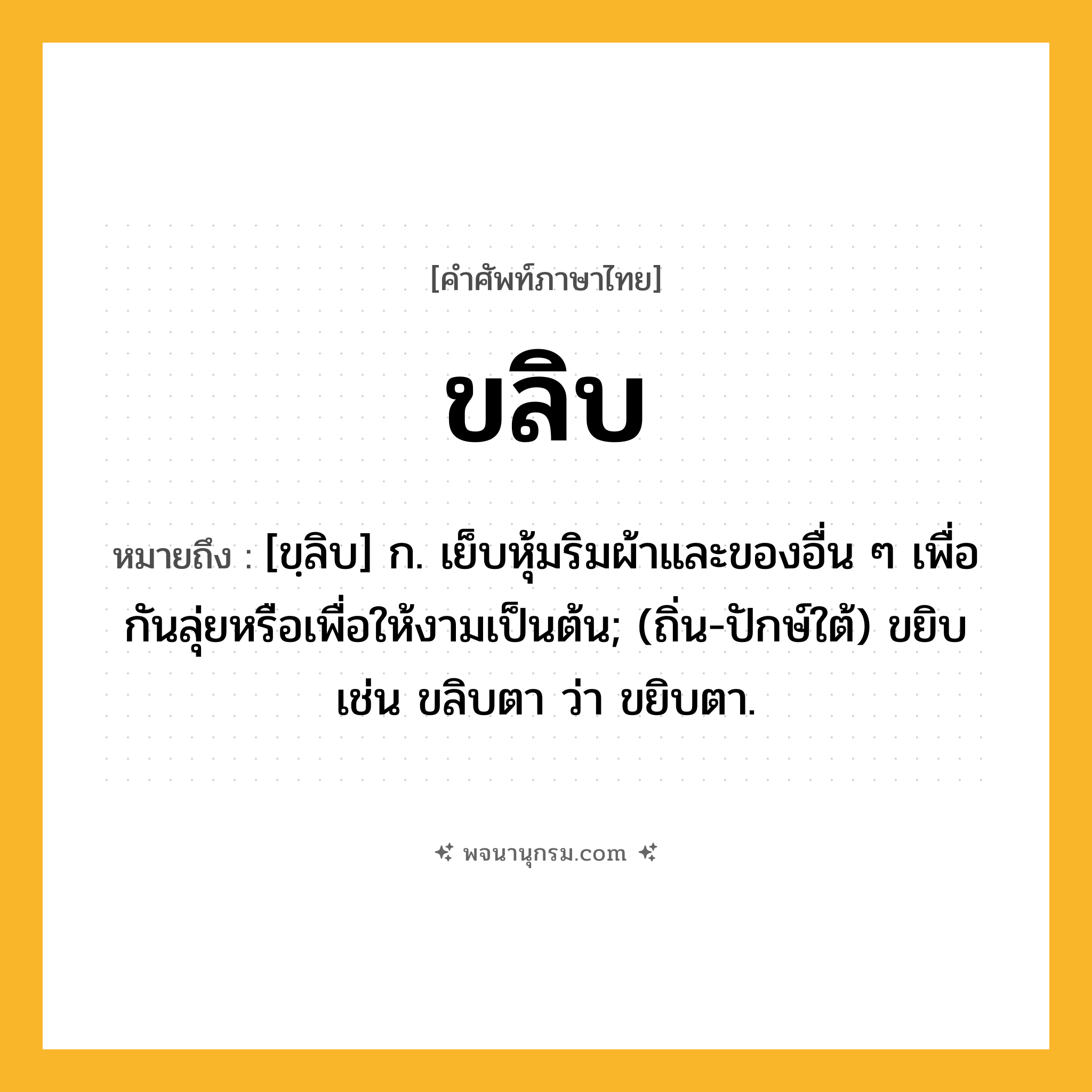 ขลิบ ความหมาย หมายถึงอะไร?, คำในภาษาไทย ขลิบ หมายถึง [ขฺลิบ] ก. เย็บหุ้มริมผ้าและของอื่น ๆ เพื่อกันลุ่ยหรือเพื่อให้งามเป็นต้น; (ถิ่น-ปักษ์ใต้) ขยิบ เช่น ขลิบตา ว่า ขยิบตา.