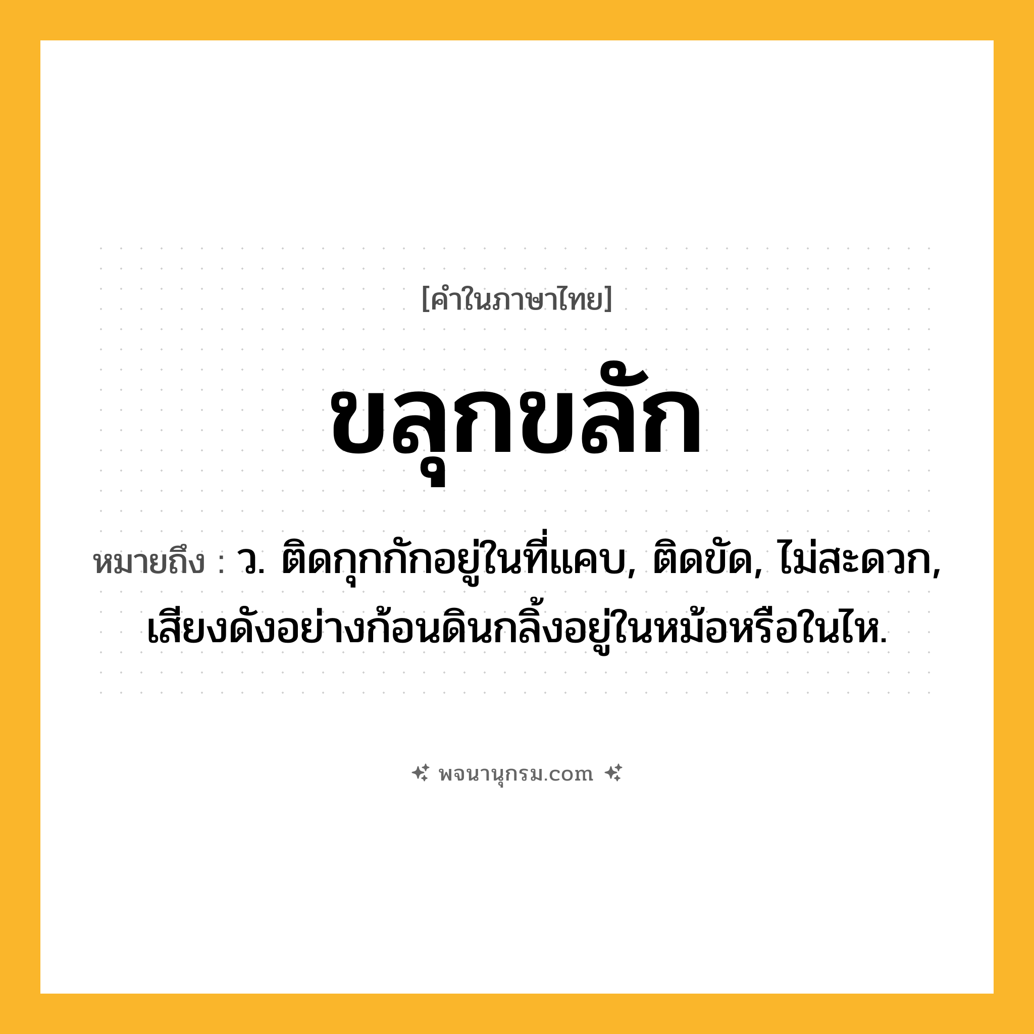 ขลุกขลัก ความหมาย หมายถึงอะไร?, คำในภาษาไทย ขลุกขลัก หมายถึง ว. ติดกุกกักอยู่ในที่แคบ, ติดขัด, ไม่สะดวก, เสียงดังอย่างก้อนดินกลิ้งอยู่ในหม้อหรือในไห.