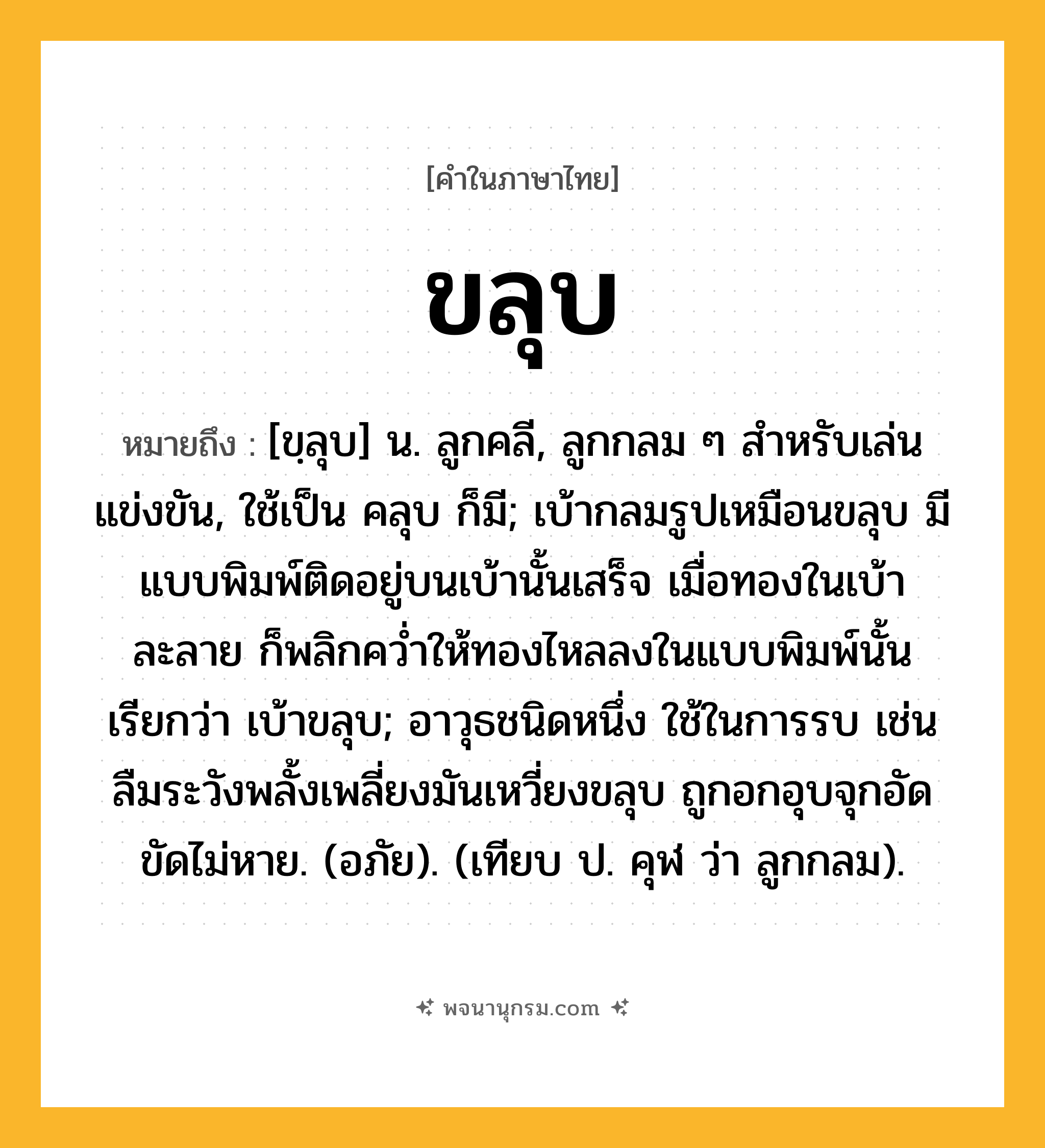 ขลุบ ความหมาย หมายถึงอะไร?, คำในภาษาไทย ขลุบ หมายถึง [ขฺลุบ] น. ลูกคลี, ลูกกลม ๆ สําหรับเล่นแข่งขัน, ใช้เป็น คลุบ ก็มี; เบ้ากลมรูปเหมือนขลุบ มีแบบพิมพ์ติดอยู่บนเบ้านั้นเสร็จ เมื่อทองในเบ้าละลาย ก็พลิกควํ่าให้ทองไหลลงในแบบพิมพ์นั้น เรียกว่า เบ้าขลุบ; อาวุธชนิดหนึ่ง ใช้ในการรบ เช่น ลืมระวังพลั้งเพลี่ยงมันเหวี่ยงขลุบ ถูกอกอุบจุกอัดขัดไม่หาย. (อภัย). (เทียบ ป. คุฬ ว่า ลูกกลม).