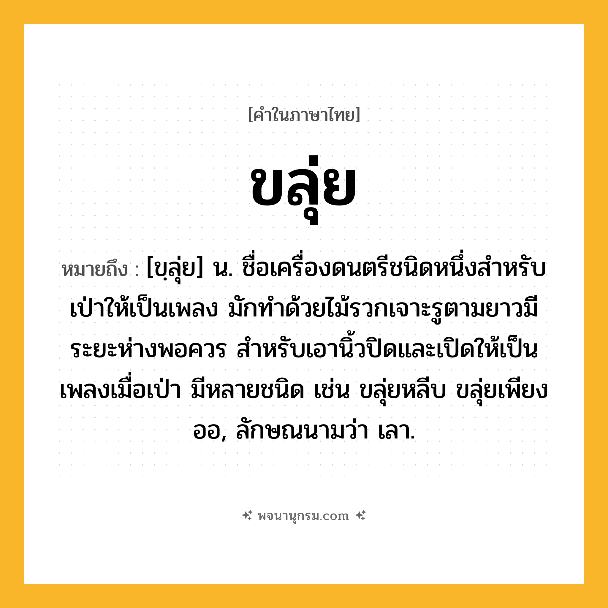 ขลุ่ย ความหมาย หมายถึงอะไร?, คำในภาษาไทย ขลุ่ย หมายถึง [ขฺลุ่ย] น. ชื่อเครื่องดนตรีชนิดหนึ่งสำหรับเป่าให้เป็นเพลง มักทําด้วยไม้รวกเจาะรูตามยาวมีระยะห่างพอควร สําหรับเอานิ้วปิดและเปิดให้เป็นเพลงเมื่อเป่า มีหลายชนิด เช่น ขลุ่ยหลีบ ขลุ่ยเพียงออ, ลักษณนามว่า เลา.