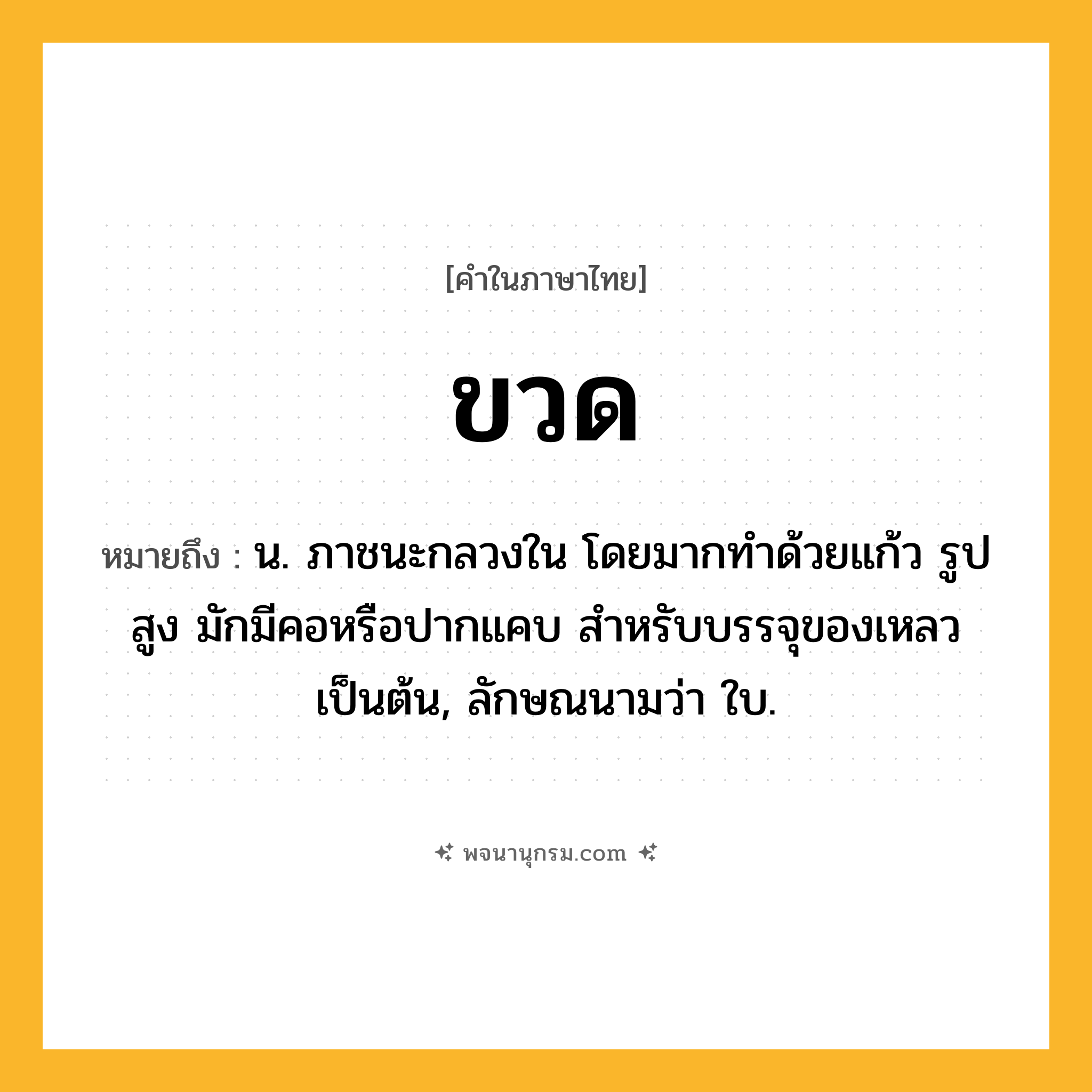 ขวด ความหมาย หมายถึงอะไร?, คำในภาษาไทย ขวด หมายถึง น. ภาชนะกลวงใน โดยมากทําด้วยแก้ว รูปสูง มักมีคอหรือปากแคบ สําหรับบรรจุของเหลวเป็นต้น, ลักษณนามว่า ใบ.