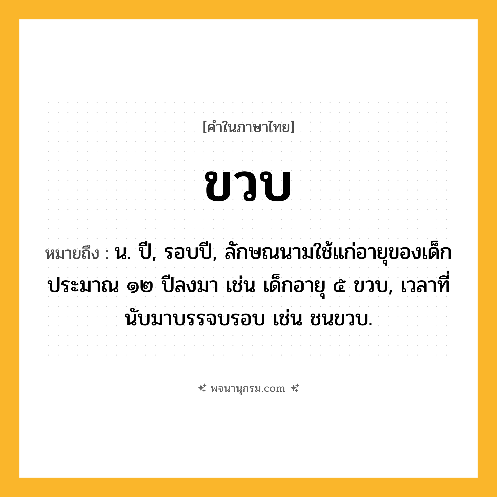 ขวบ ความหมาย หมายถึงอะไร?, คำในภาษาไทย ขวบ หมายถึง น. ปี, รอบปี, ลักษณนามใช้แก่อายุของเด็กประมาณ ๑๒ ปีลงมา เช่น เด็กอายุ ๕ ขวบ, เวลาที่นับมาบรรจบรอบ เช่น ชนขวบ.