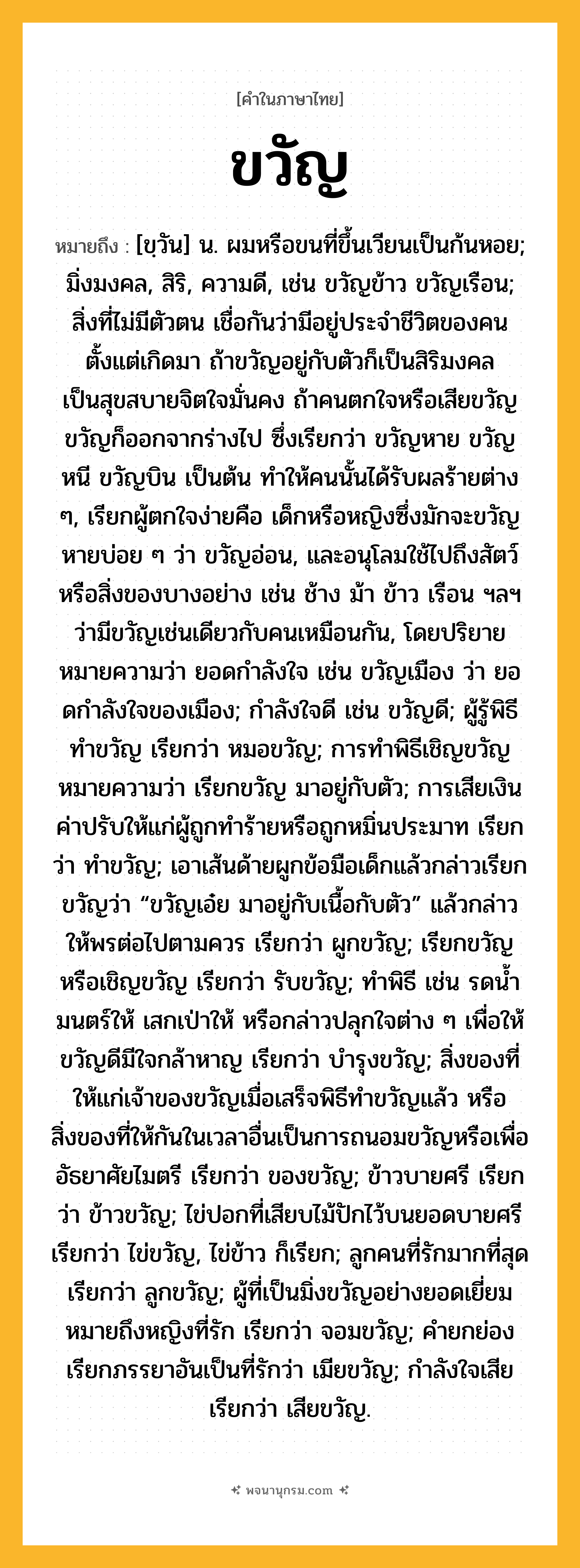 ขวัญ ความหมาย หมายถึงอะไร?, คำในภาษาไทย ขวัญ หมายถึง [ขฺวัน] น. ผมหรือขนที่ขึ้นเวียนเป็นก้นหอย; มิ่งมงคล, สิริ, ความดี, เช่น ขวัญข้าว ขวัญเรือน; สิ่งที่ไม่มีตัวตน เชื่อกันว่ามีอยู่ประจําชีวิตของคนตั้งแต่เกิดมา ถ้าขวัญอยู่กับตัวก็เป็นสิริมงคล เป็นสุขสบายจิตใจมั่นคง ถ้าคนตกใจหรือเสียขวัญ ขวัญก็ออกจากร่างไป ซึ่งเรียกว่า ขวัญหาย ขวัญหนี ขวัญบิน เป็นต้น ทําให้คนนั้นได้รับผลร้ายต่าง ๆ, เรียกผู้ตกใจง่ายคือ เด็กหรือหญิงซึ่งมักจะขวัญหายบ่อย ๆ ว่า ขวัญอ่อน, และอนุโลมใช้ไปถึงสัตว์หรือสิ่งของบางอย่าง เช่น ช้าง ม้า ข้าว เรือน ฯลฯ ว่ามีขวัญเช่นเดียวกับคนเหมือนกัน, โดยปริยายหมายความว่า ยอดกําลังใจ เช่น ขวัญเมือง ว่า ยอดกําลังใจของเมือง; กําลังใจดี เช่น ขวัญดี; ผู้รู้พิธีทําขวัญ เรียกว่า หมอขวัญ; การทําพิธีเชิญขวัญหมายความว่า เรียกขวัญ มาอยู่กับตัว; การเสียเงินค่าปรับให้แก่ผู้ถูกทําร้ายหรือถูกหมิ่นประมาท เรียกว่า ทำขวัญ; เอาเส้นด้ายผูกข้อมือเด็กแล้วกล่าวเรียกขวัญว่า “ขวัญเอ๋ย มาอยู่กับเนื้อกับตัว” แล้วกล่าวให้พรต่อไปตามควร เรียกว่า ผูกขวัญ; เรียกขวัญหรือเชิญขวัญ เรียกว่า รับขวัญ; ทําพิธี เช่น รดนํ้ามนตร์ให้ เสกเป่าให้ หรือกล่าวปลุกใจต่าง ๆ เพื่อให้ขวัญดีมีใจกล้าหาญ เรียกว่า บำรุงขวัญ; สิ่งของที่ให้แก่เจ้าของขวัญเมื่อเสร็จพิธีทําขวัญแล้ว หรือสิ่งของที่ให้กันในเวลาอื่นเป็นการถนอมขวัญหรือเพื่ออัธยาศัยไมตรี เรียกว่า ของขวัญ; ข้าวบายศรี เรียกว่า ข้าวขวัญ; ไข่ปอกที่เสียบไม้ปักไว้บนยอดบายศรี เรียกว่า ไข่ขวัญ, ไข่ข้าว ก็เรียก; ลูกคนที่รักมากที่สุด เรียกว่า ลูกขวัญ; ผู้ที่เป็นมิ่งขวัญอย่างยอดเยี่ยมหมายถึงหญิงที่รัก เรียกว่า จอมขวัญ; คำยกย่องเรียกภรรยาอันเป็นที่รักว่า เมียขวัญ; กําลังใจเสีย เรียกว่า เสียขวัญ.