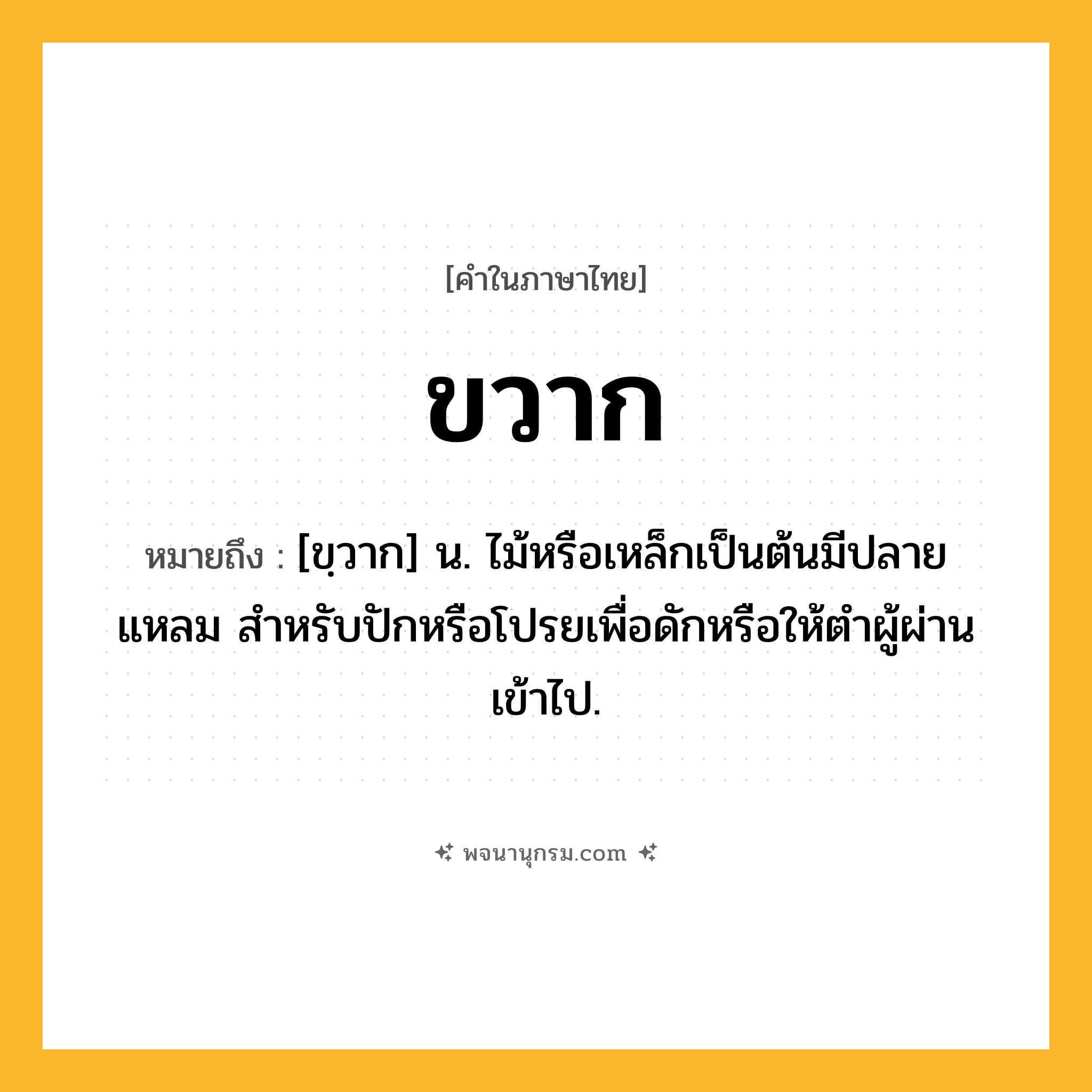 ขวาก ความหมาย หมายถึงอะไร?, คำในภาษาไทย ขวาก หมายถึง [ขฺวาก] น. ไม้หรือเหล็กเป็นต้นมีปลายแหลม สําหรับปักหรือโปรยเพื่อดักหรือให้ตําผู้ผ่านเข้าไป.