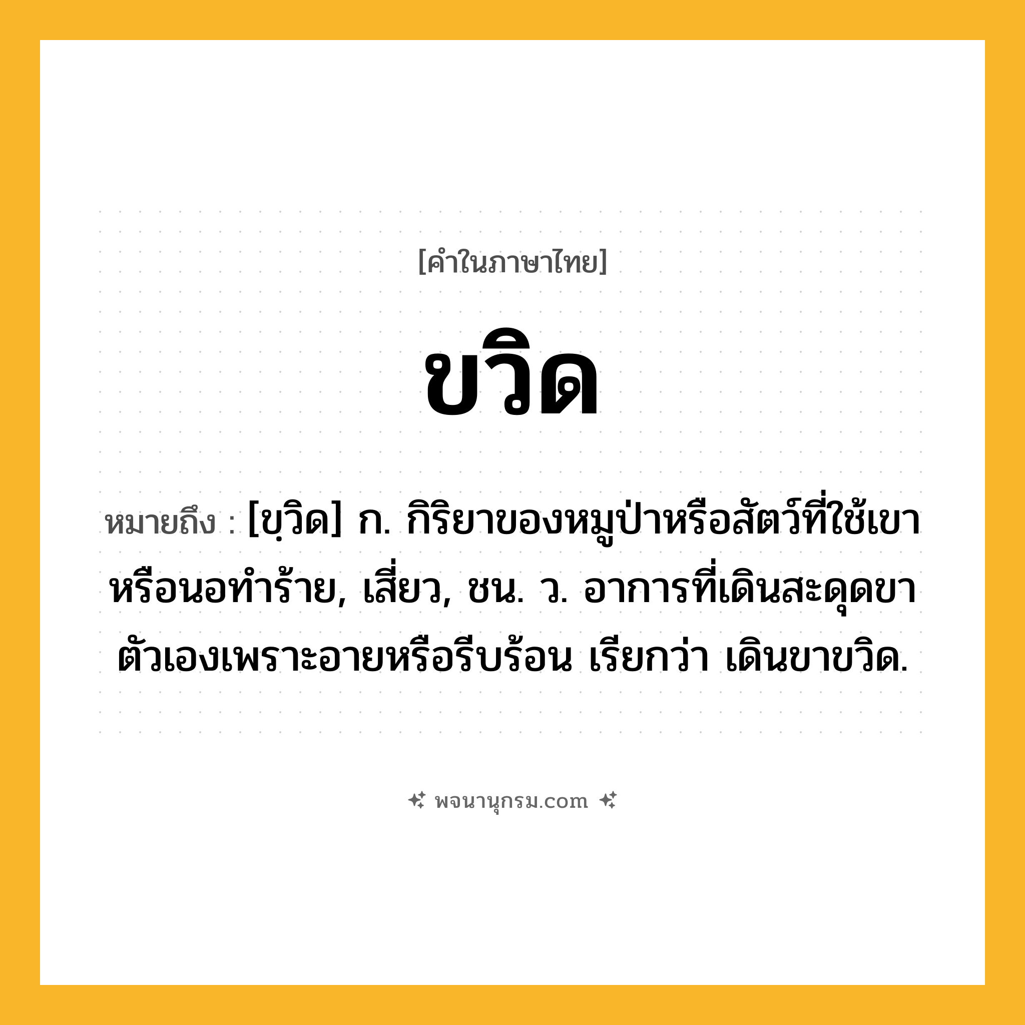 ขวิด ความหมาย หมายถึงอะไร?, คำในภาษาไทย ขวิด หมายถึง [ขฺวิด] ก. กิริยาของหมูป่าหรือสัตว์ที่ใช้เขาหรือนอทําร้าย, เสี่ยว, ชน. ว. อาการที่เดินสะดุดขาตัวเองเพราะอายหรือรีบร้อน เรียกว่า เดินขาขวิด.