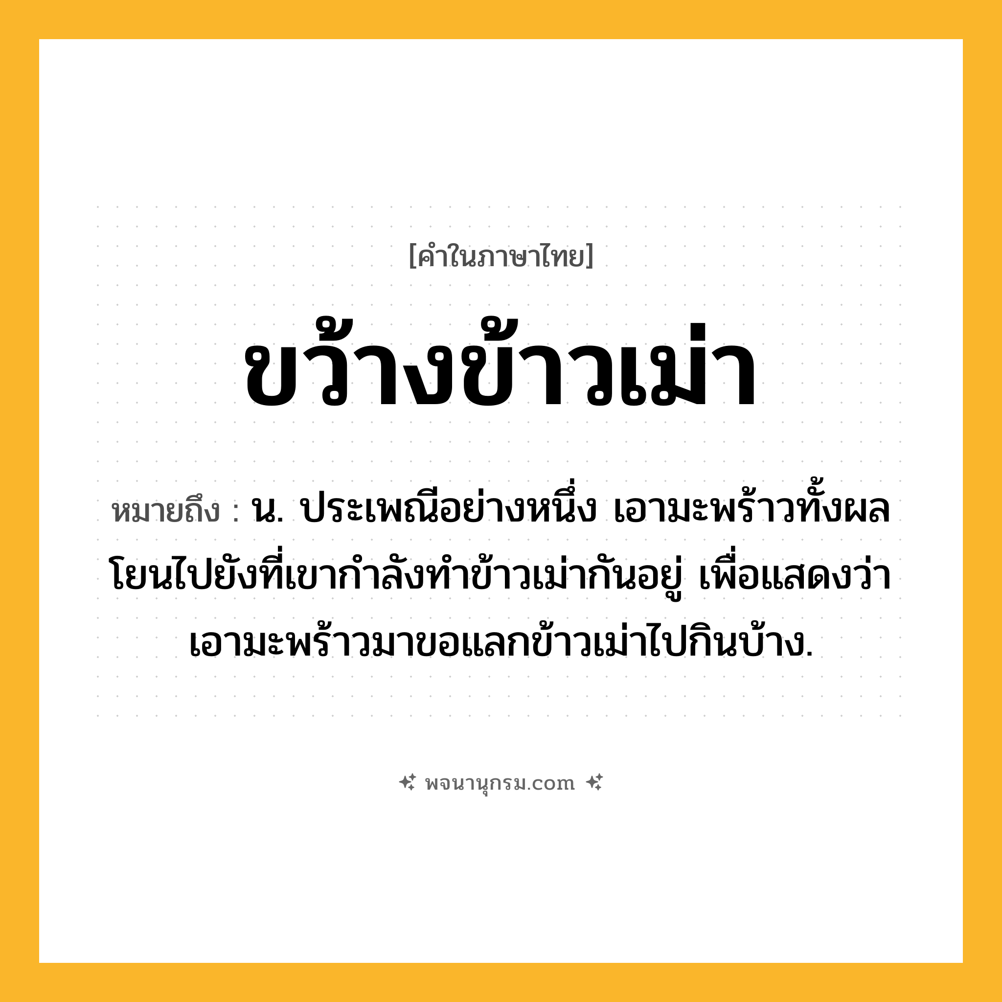ขว้างข้าวเม่า ความหมาย หมายถึงอะไร?, คำในภาษาไทย ขว้างข้าวเม่า หมายถึง น. ประเพณีอย่างหนึ่ง เอามะพร้าวทั้งผลโยนไปยังที่เขากําลังทําข้าวเม่ากันอยู่ เพื่อแสดงว่าเอามะพร้าวมาขอแลกข้าวเม่าไปกินบ้าง.