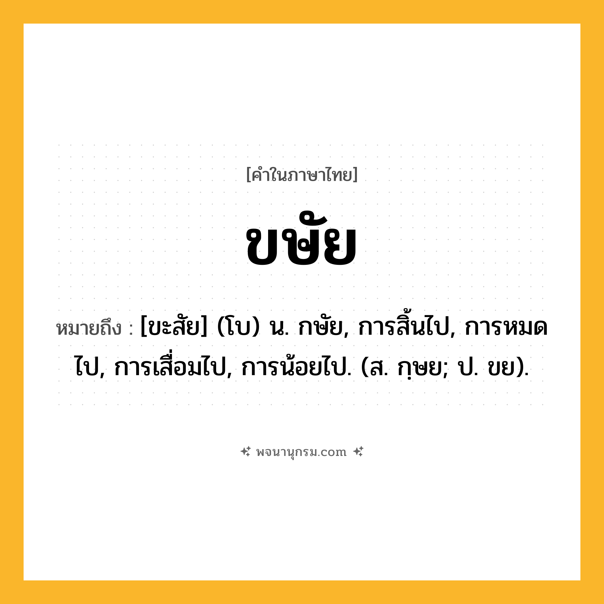 ขษัย ความหมาย หมายถึงอะไร?, คำในภาษาไทย ขษัย หมายถึง [ขะสัย] (โบ) น. กษัย, การสิ้นไป, การหมดไป, การเสื่อมไป, การน้อยไป. (ส. กฺษย; ป. ขย).
