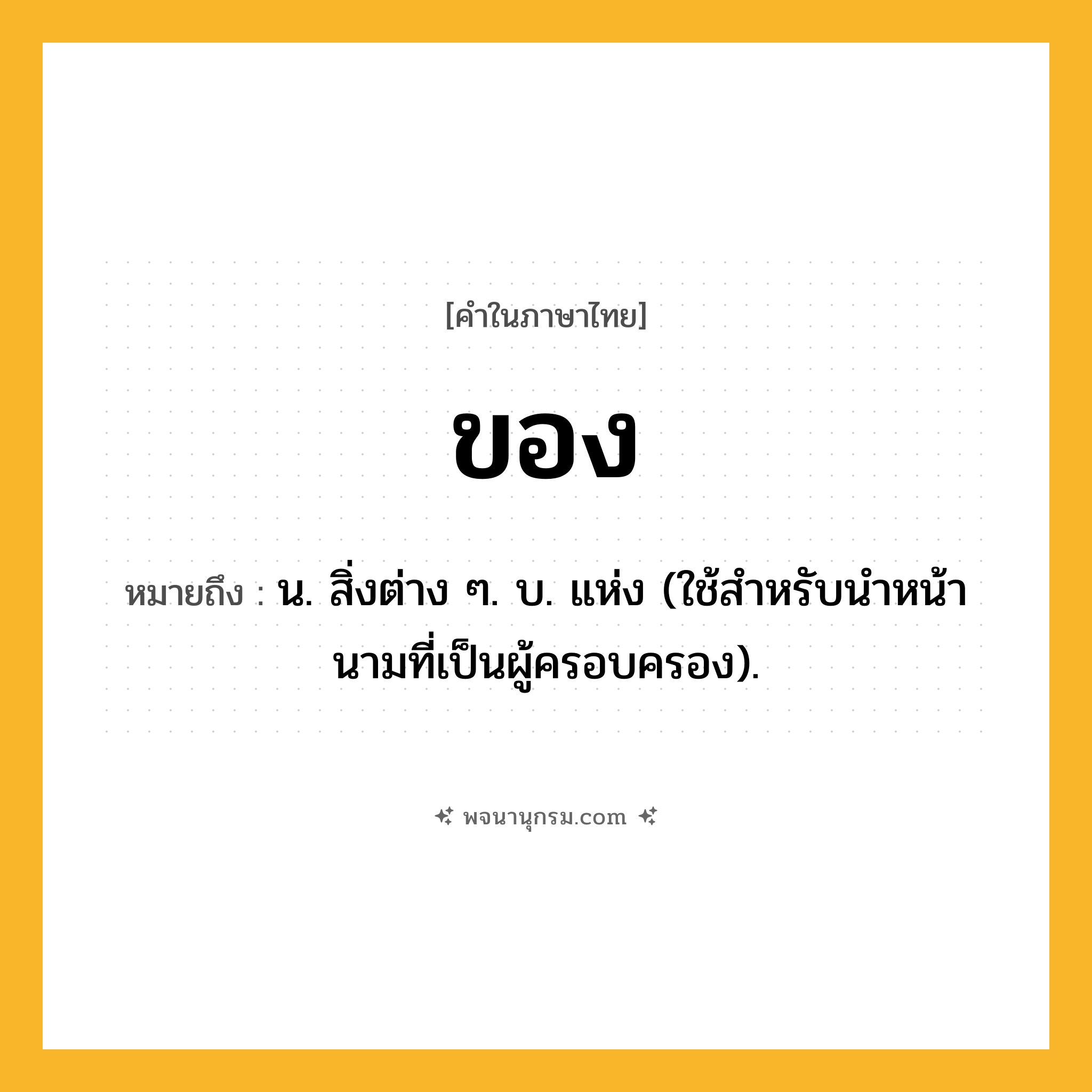 ของ ความหมาย หมายถึงอะไร?, คำในภาษาไทย ของ หมายถึง น. สิ่งต่าง ๆ. บ. แห่ง (ใช้สําหรับนําหน้านามที่เป็นผู้ครอบครอง).